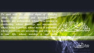 “To start with the greatest name of Almighty
Allah. Most gracious and merciful, whose
bounties are unbounded, whose benevolence is
everlasting, whose blessings are uncountable,
whose being is eternal, whose mercy is unlimited,
whose provisions are un-ending, and whose Love
is our life, whose worship is our faith.
 
