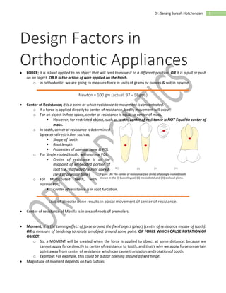 1Dr. Sarang Suresh Hotchandani
Design Factors in
Orthodontic Appliances FORCE; it is a load applied to an object that will tend to move it to a different position. OR it is a pull or push
on an object. OR It is the action of wire applied on the tooth.
o in orthodontic, we are going to measure force in units of grams or ounces & not in newton.
Newton = 100 gm (actual; 97 – 98gms)
 Center of Resistance; it is a point at which resistance to movement is concentrated.
o If a force is applied directly to center of resistance, bodily movement will occur.
o For an object in free space, center of resistance is equal to center of mass.
 However, for restricted object, such as tooth; center of resistance is NOT Equal to center of
mass.
o In tooth, center of resistance is determined
by external restriction such as;
 Shape of tooth
 Root length
 Properties of alveolar bone & PDL
o For Single rooted tooth, with normal PDL;
 Center of resistance is at the
midpoint of embedded portion of
root (i.e.; halfway b/w root apex &
crest of alveolar bone)
o For Multicoated teeth, with
normal PDL;
 Center of resistance is in root furcation.
Loss of alveolar bone results in apical movement of center of resistance.
 Center of resistance of Maxilla is in area of roots of premolars.
 Moment; it is the turning effect of force around the fixed object (pivot) (center of resistance in case of tooth).
OR a measure of tendency to rotate an object around some point. OR FORCE WHICH CAUSE ROTATION OF
OBJECT.
o So, a MOMENT will be created when the force is applied to object at some distance; because we
cannot apply force directly to center of resistance to tooth, and that’s why we apply force on certain
point away from center of resistance which can cause translation and rotation of tooth.
o Example; For example, this could be a door opening around a fixed hinge.
 Magnitude of moment depends on two factors;
Figure 1A) The center of resistance (red circle) of a single-rooted tooth
shown in the (i) buccolingual, (ii) mesiodistal and (iii) occlusal plane.
 