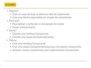  Objetivo?
 Criar um caso de teste no Selenium fácil de implementar
 Criar uma fábrica especialista em criação de componentes
 Para que?
 Para agilizar a confecção e manutenção dos testes
 Deixar a leitura fluente
 Como?
 Criando uma interface Componente
 Criando uma classe ComponenteFactory
 Passos
 Criar uma interface Componente
 Criar uma classe ComponenteFactory que cria objetos Componente
 Atualizar nossos componentes para implementarem Componente
Conceito!
2
 
