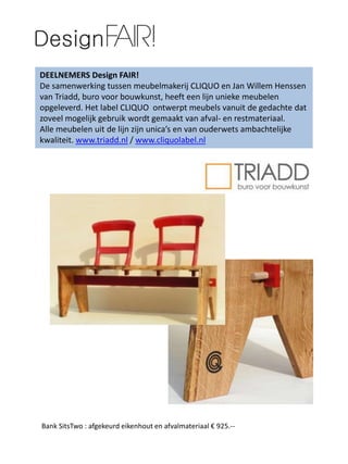 DEELNEMERS Design FAIR!
De samenwerking tussen meubelmakerij CLIQUO en Jan Willem Henssen
van Triadd, buro voor bouwkunst, heeft een lijn unieke meubelen
opgeleverd. Het label CLIQUO ontwerpt meubels vanuit de gedachte dat
zoveel mogelijk gebruik wordt gemaakt van afval- en restmateriaal.
Alle meubelen uit de lijn zijn unica’s en van ouderwets ambachtelijke
kwaliteit. www.triadd.nl / www.cliquolabel.nl
Bank SitsTwo : afgekeurd eikenhout en afvalmateriaal € 925.--
 