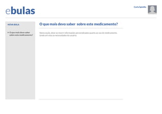 ebulas
Nova bula

Carla Spinillo

Opções
Sair

O que mais devo saber sobre este medicamento?

Tutorial

Informações gerais
O que mais devo saber
sobre este medicamento?

Nesta seção, deve-se inserir informações personalizadas quanto ao uso do medicamento,
tendo em vista as necessidades do usuário.

Adicionar imagem
Visualizar impressão

Dúvidas frequentes
Resolução SESA 062/2013
Links
Ajuda

Inserir box

Sobre o aplicativo

Frases de alerta 

Arquivo de bulas
Por nome do paciente

Por data
Configurações

 Anterior

Próximo 

 
