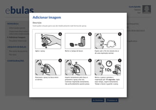 ebulas

Carla Spinillo
Opções
Sair

Adicionar imagem

Nova bula
Informações gerais
O que mais devo saber
sobre este medicamento?

Adicionar imagem

Descrição

Dúvidas frequentes

Instruções visuais para uso de medicamento sob forma de spray.

Tutorial

Buscar por palavras-chave:

Resolução SESA 062/2013
Busca

Links

Adicionar imagem

Ajuda

Visualizar impressão

Sobre o aplicativo

Buscar no banco de imagens:
Arquivo de bulas
Por nome do paciente
Por data
Configurações

1
2
3
Selecionar esta imagem 4

 Anterior

5
Cancelar

Próximo 

 