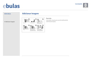 ebulas
Nova bula

Carla Spinillo

Opções
Sair

Adicionar imagem

Dúvidas frequentes
Tutorial

Informações gerais
O que mais devo saber
sobre este medicamento?
Adicionar imagem

Descrição

Resolução SESA 062/2013

Instruções visuais para uso de medicamento
sob forma de spray.

Links

Visualizar impressão

Ajuda

Sobre o aplicativo

Arquivo de bulas
Por nome do paciente

Por data
Configurações

 Anterior

Próximo 

 