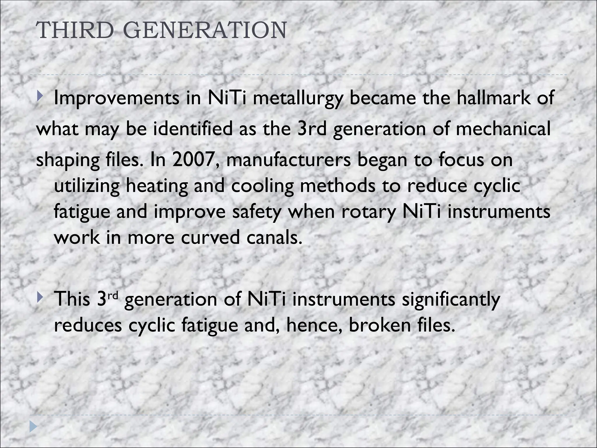 THIRD GENERATION
 Improvements in NiTi metallurgy became the hallmark of
what may be identified as the 3rd generation of mechanical
shaping files. In 2007, manufacturers began to focus on
utilizing heating and cooling methods to reduce cyclic
fatigue and improve safety when rotary NiTi instruments
work in more curved canals.
 This 3rd
generation of NiTi instruments significantly
reduces cyclic fatigue and, hence, broken files.
 