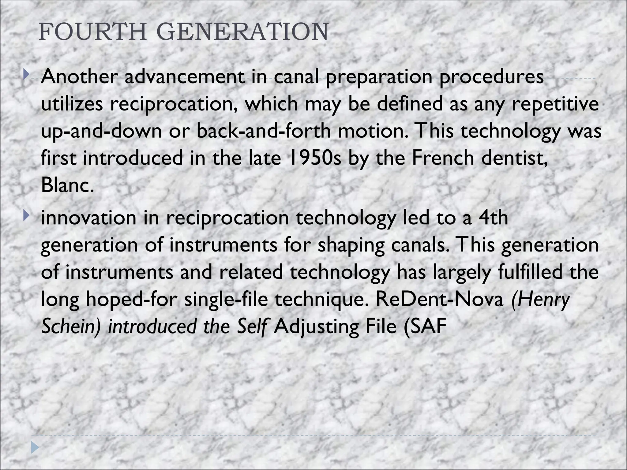 FOURTH GENERATION
 Another advancement in canal preparation procedures
utilizes reciprocation, which may be defined as any repetitive
up-and-down or back-and-forth motion. This technology was
first introduced in the late 1950s by the French dentist,
Blanc.
 innovation in reciprocation technology led to a 4th
generation of instruments for shaping canals. This generation
of instruments and related technology has largely fulfilled the
long hoped-for single-file technique. ReDent-Nova (Henry
Schein) introduced the Self Adjusting File (SAF
 