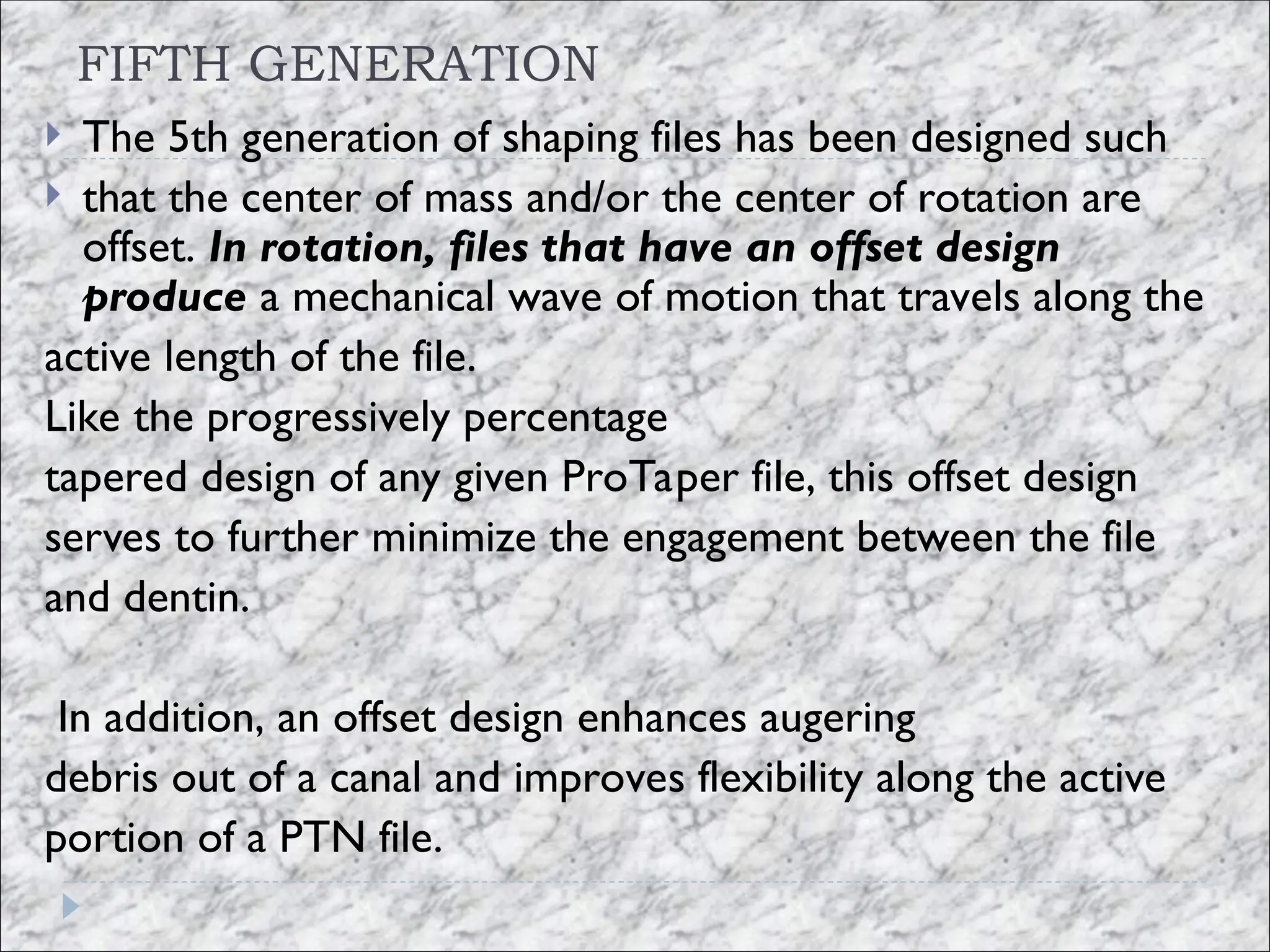 FIFTH GENERATION
 The 5th generation of shaping files has been designed such
 that the center of mass and/or the center of rotation are
offset. In rotation, files that have an offset design
produce a mechanical wave of motion that travels along the
active length of the file.
Like the progressively percentage
tapered design of any given ProTaper file, this offset design
serves to further minimize the engagement between the file
and dentin.
In addition, an offset design enhances augering
debris out of a canal and improves flexibility along the active
portion of a PTN file.
 