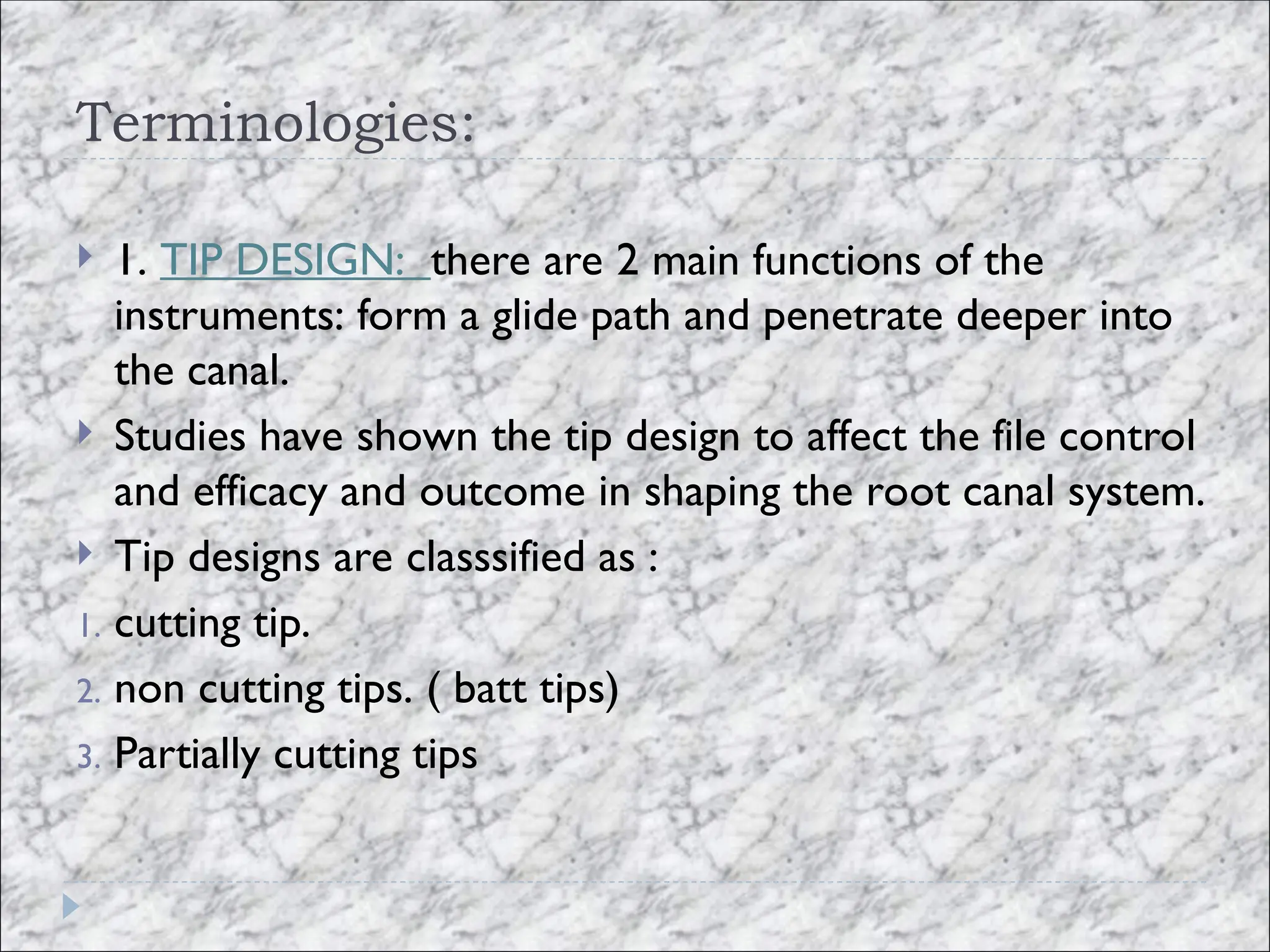 Terminologies:
 1. TIP DESIGN: there are 2 main functions of the
instruments: form a glide path and penetrate deeper into
the canal.
 Studies have shown the tip design to affect the file control
and efficacy and outcome in shaping the root canal system.
 Tip designs are classsified as :
1. cutting tip.
2. non cutting tips. ( batt tips)
3. Partially cutting tips
 