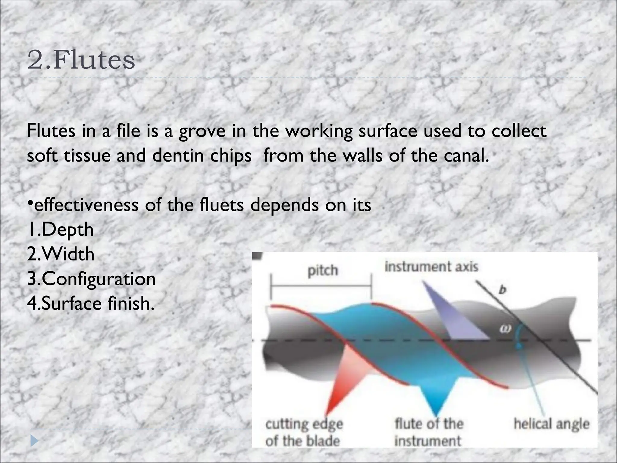2.Flutes
Flutes in a file is a grove in the working surface used to collect
soft tissue and dentin chips from the walls of the canal.
•effectiveness of the fluets depends on its
1.Depth
2.Width
3.Configuration
4.Surface finish.
 