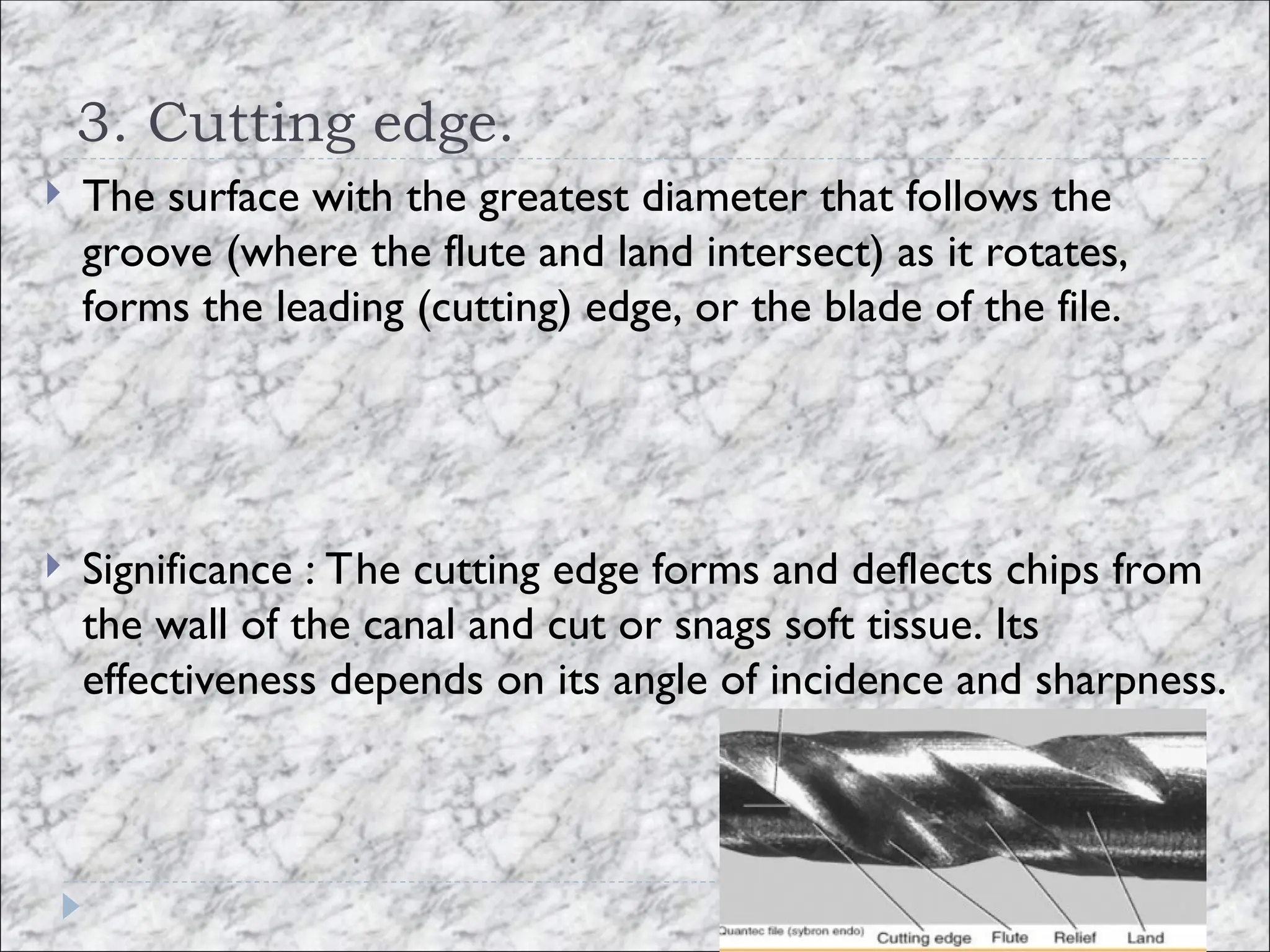 3. Cutting edge.
 The surface with the greatest diameter that follows the
groove (where the flute and land intersect) as it rotates,
forms the leading (cutting) edge, or the blade of the file.
 Significance : The cutting edge forms and deflects chips from
the wall of the canal and cut or snags soft tissue. Its
effectiveness depends on its angle of incidence and sharpness.
 
