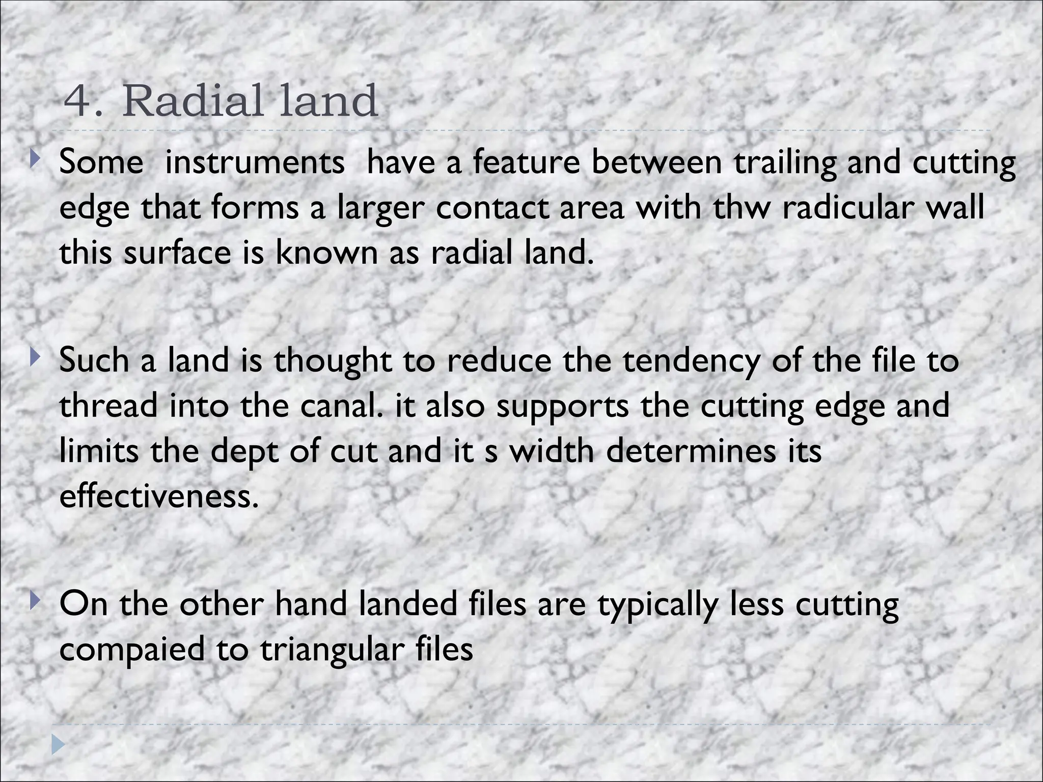 4. Radial land
 Some instruments have a feature between trailing and cutting
edge that forms a larger contact area with thw radicular wall
this surface is known as radial land.
 Such a land is thought to reduce the tendency of the file to
thread into the canal. it also supports the cutting edge and
limits the dept of cut and it s width determines its
effectiveness.
 On the other hand landed files are typically less cutting
compaied to triangular files
 