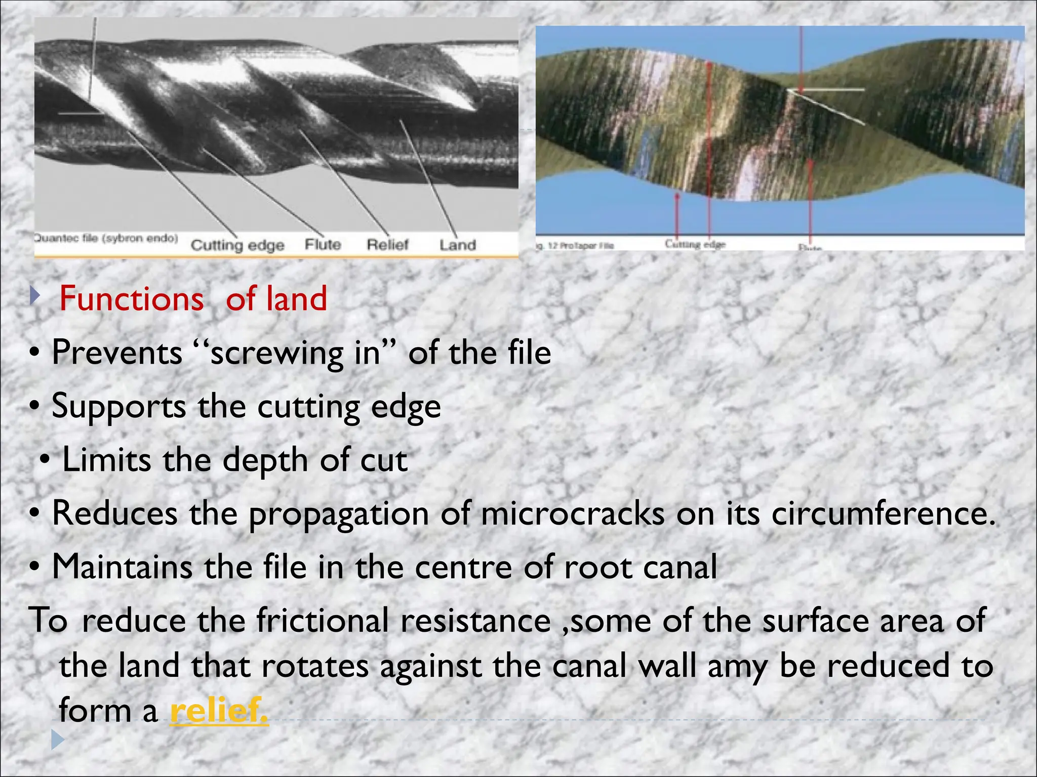  Functions of land
• Prevents ‘‘screwing in’’ of the file
• Supports the cutting edge
• Limits the depth of cut
• Reduces the propagation of microcracks on its circumference.
• Maintains the file in the centre of root canal
To reduce the frictional resistance ,some of the surface area of
the land that rotates against the canal wall amy be reduced to
form a relief.
 