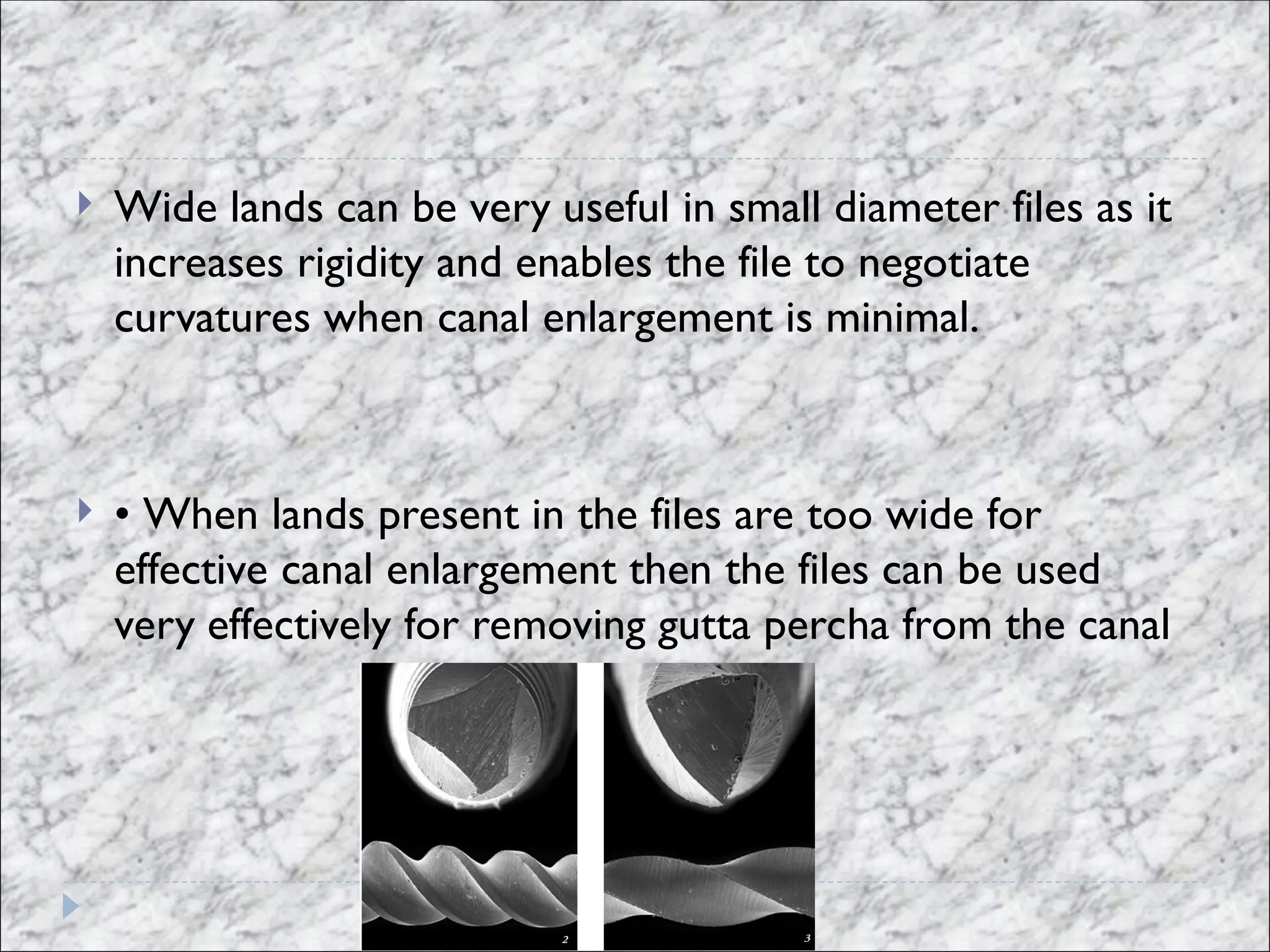  Wide lands can be very useful in small diameter files as it
increases rigidity and enables the file to negotiate
curvatures when canal enlargement is minimal.
 • When lands present in the files are too wide for
effective canal enlargement then the files can be used
very effectively for removing gutta percha from the canal
 