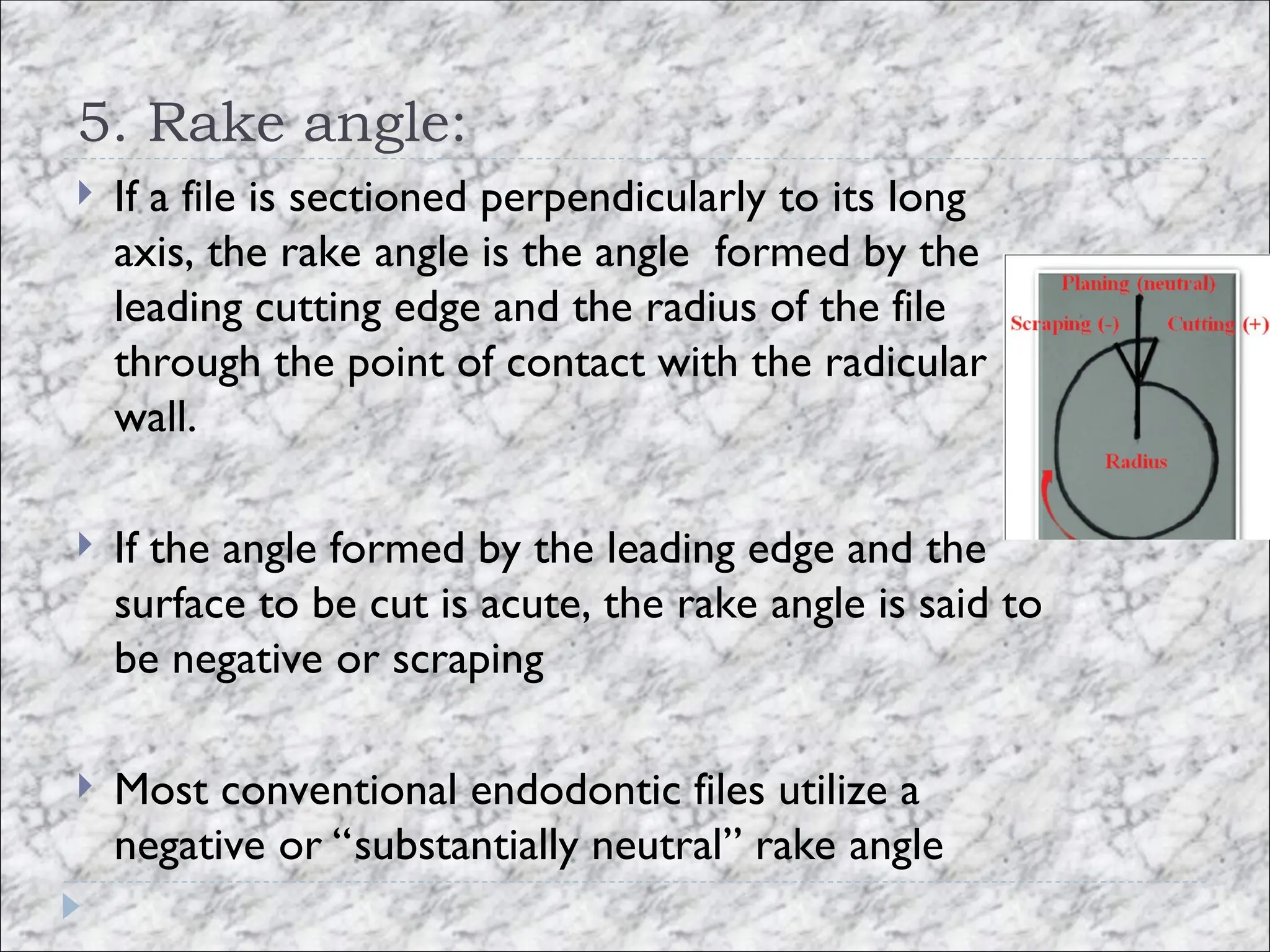 5. Rake angle:
 If a file is sectioned perpendicularly to its long
axis, the rake angle is the angle formed by the
leading cutting edge and the radius of the file
through the point of contact with the radicular
wall.
 If the angle formed by the leading edge and the
surface to be cut is acute, the rake angle is said to
be negative or scraping
 Most conventional endodontic files utilize a
negative or “substantially neutral” rake angle
 