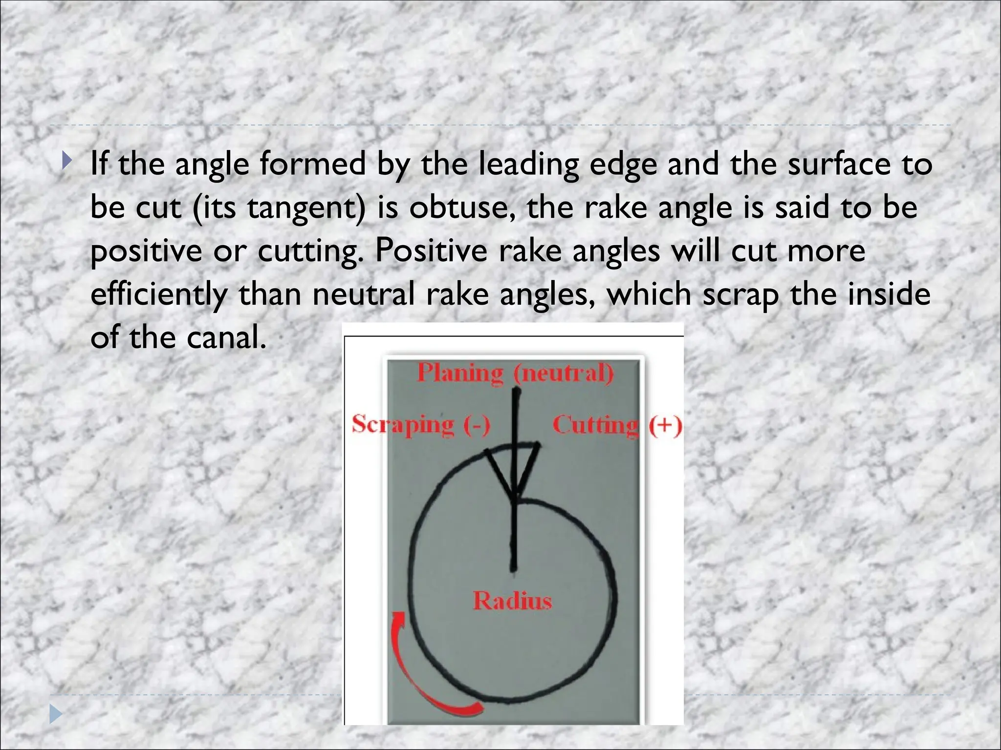  If the angle formed by the leading edge and the surface to
be cut (its tangent) is obtuse, the rake angle is said to be
positive or cutting. Positive rake angles will cut more
efficiently than neutral rake angles, which scrap the inside
of the canal.
 