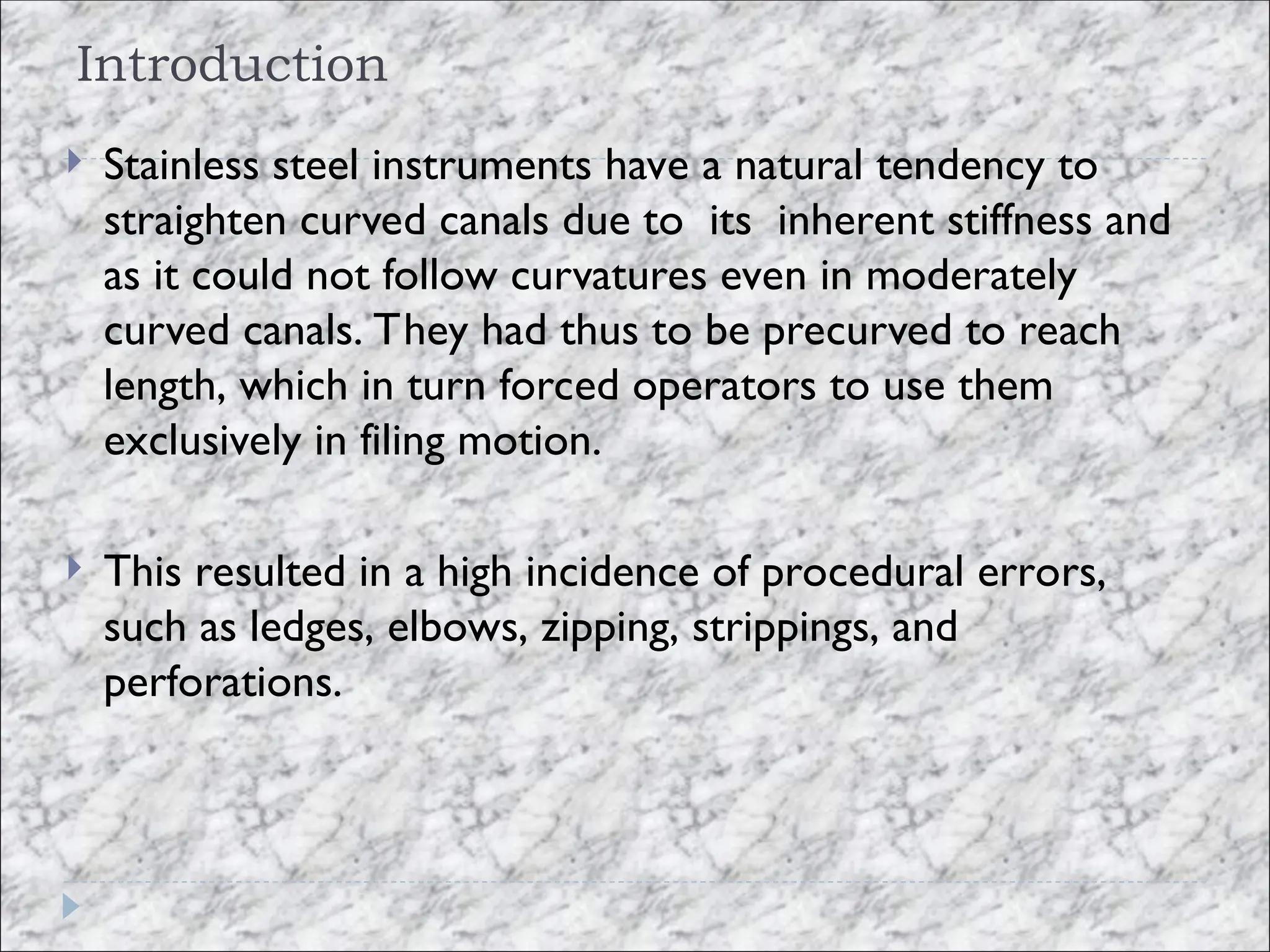 Introduction
 Stainless steel instruments have a natural tendency to
straighten curved canals due to its inherent stiffness and
as it could not follow curvatures even in moderately
curved canals. They had thus to be precurved to reach
length, which in turn forced operators to use them
exclusively in filing motion.
 This resulted in a high incidence of procedural errors,
such as ledges, elbows, zipping, strippings, and
perforations.
 