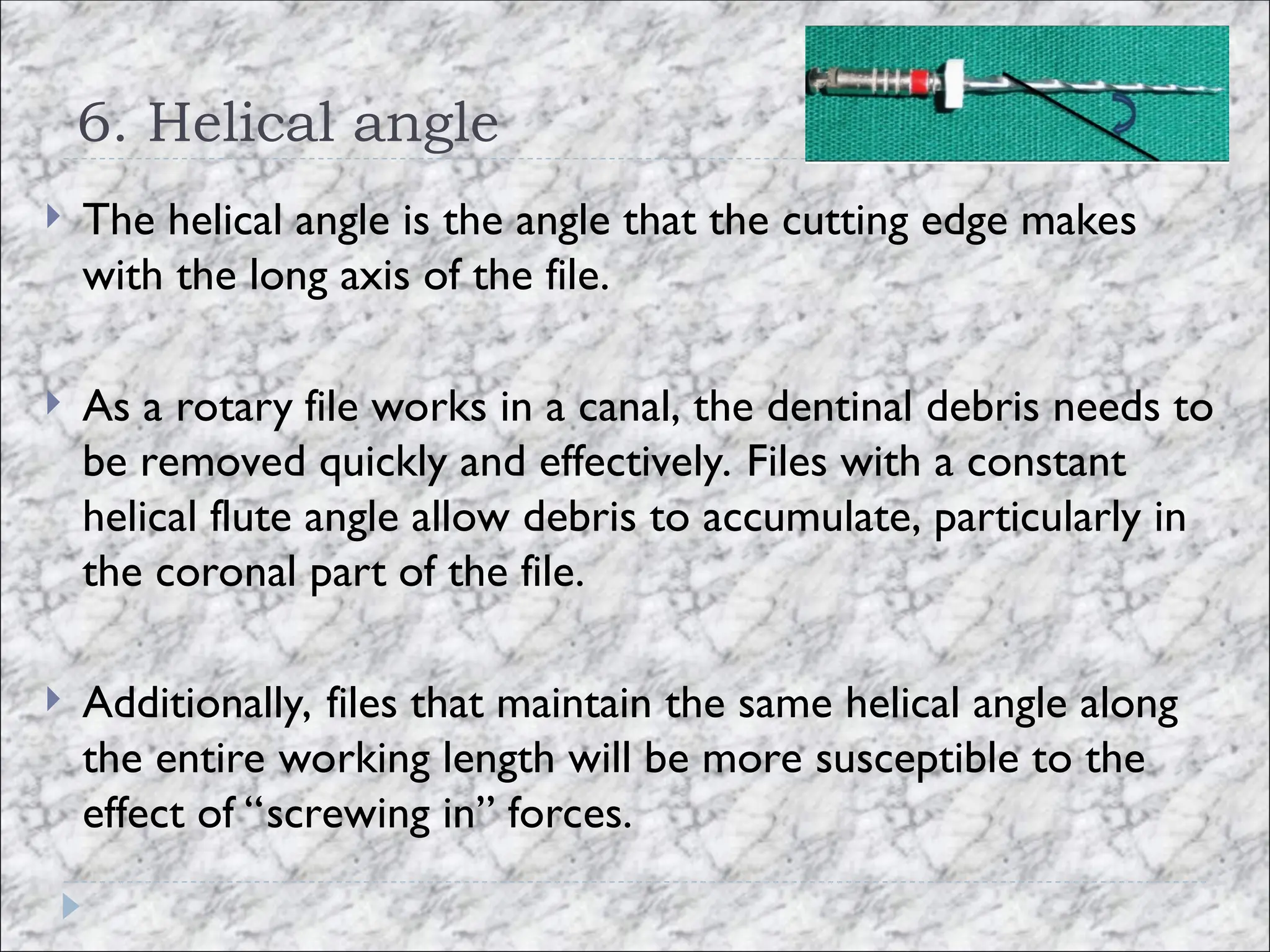6. Helical angle
 The helical angle is the angle that the cutting edge makes
with the long axis of the file.
 As a rotary file works in a canal, the dentinal debris needs to
be removed quickly and effectively. Files with a constant
helical flute angle allow debris to accumulate, particularly in
the coronal part of the file.
 Additionally, files that maintain the same helical angle along
the entire working length will be more susceptible to the
effect of “screwing in” forces.
 