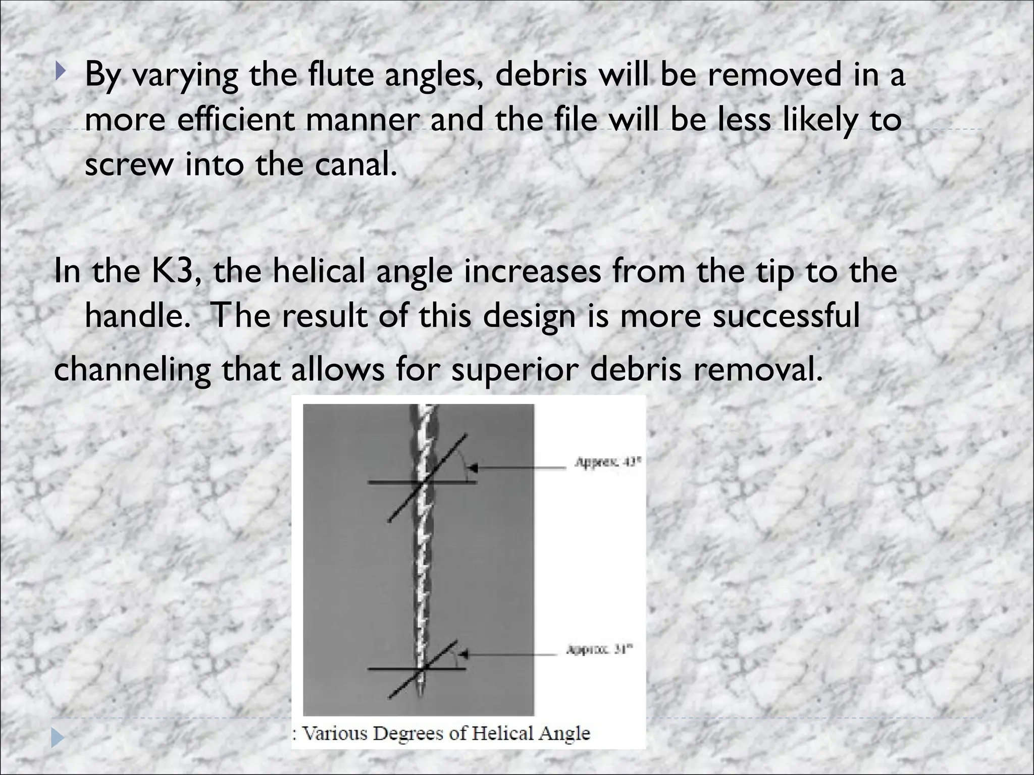  By varying the flute angles, debris will be removed in a
more efficient manner and the file will be less likely to
screw into the canal.
In the K3, the helical angle increases from the tip to the
handle. The result of this design is more successful
channeling that allows for superior debris removal.
 
