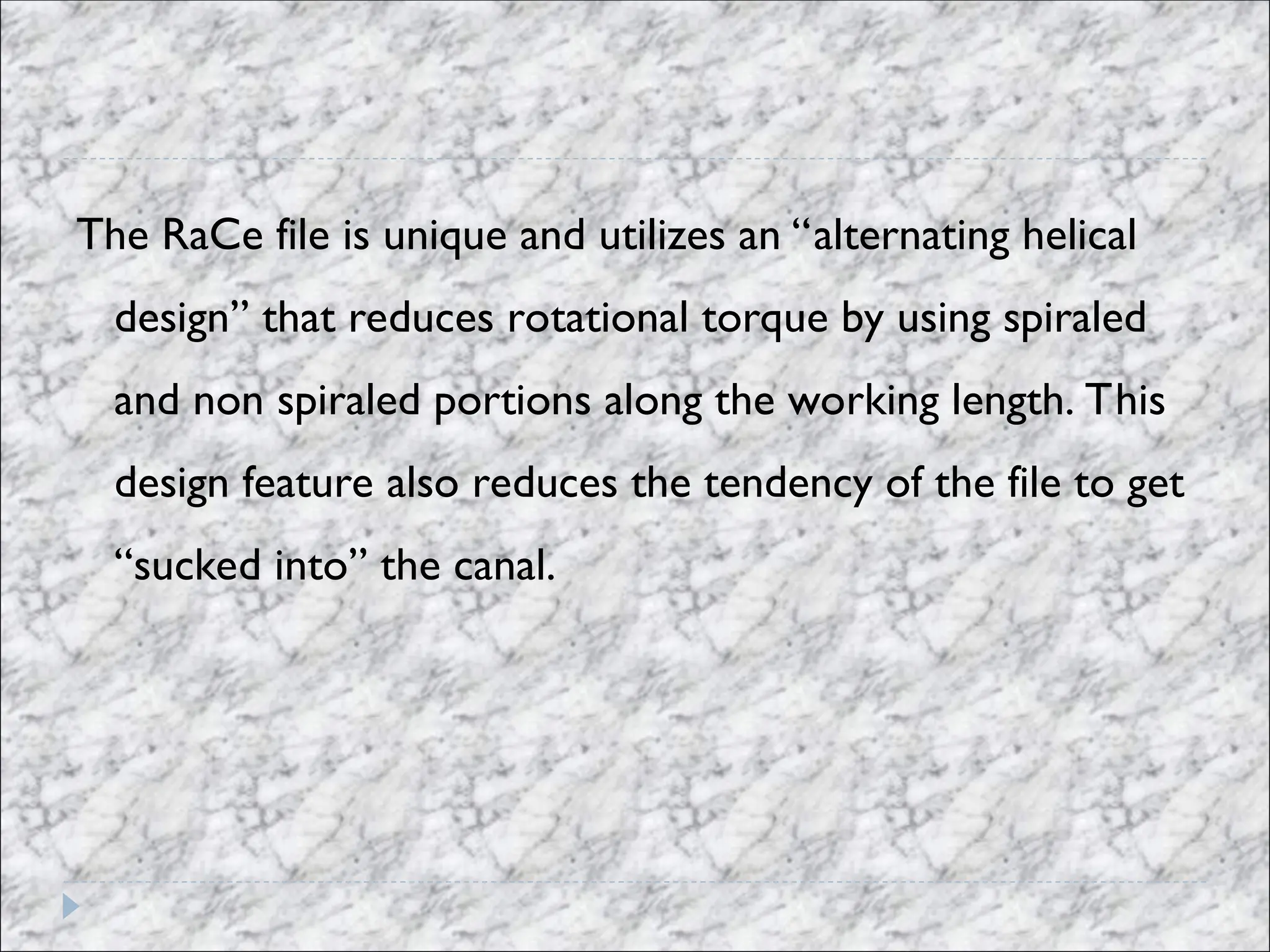 The RaCe file is unique and utilizes an “alternating helical
design” that reduces rotational torque by using spiraled
and non spiraled portions along the working length. This
design feature also reduces the tendency of the file to get
“sucked into” the canal.
 