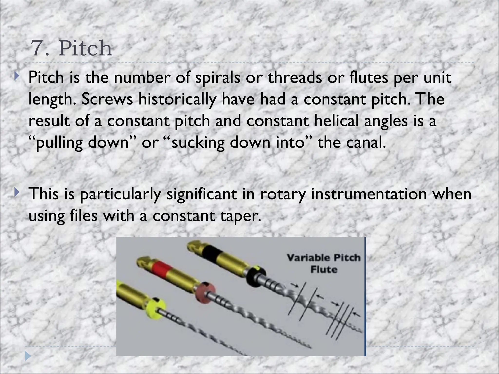 7. Pitch
 Pitch is the number of spirals or threads or flutes per unit
length. Screws historically have had a constant pitch. The
result of a constant pitch and constant helical angles is a
“pulling down” or “sucking down into” the canal.
 This is particularly significant in rotary instrumentation when
using files with a constant taper.
 