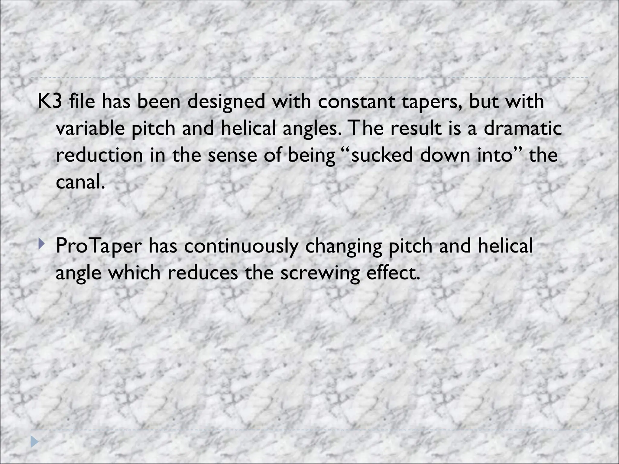K3 file has been designed with constant tapers, but with
variable pitch and helical angles. The result is a dramatic
reduction in the sense of being “sucked down into” the
canal.
 ProTaper has continuously changing pitch and helical
angle which reduces the screwing effect.
 