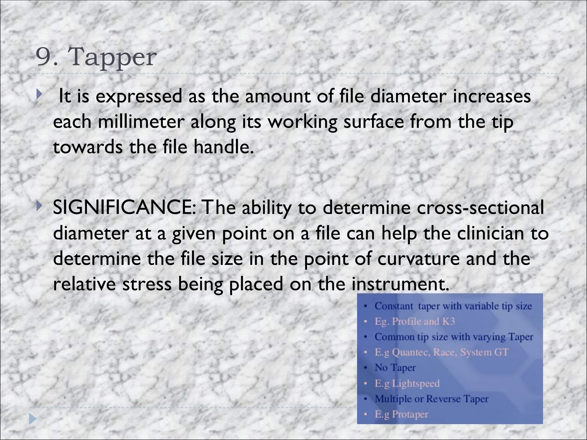 9. Tapper
 It is expressed as the amount of file diameter increases
each millimeter along its working surface from the tip
towards the file handle.
 SIGNIFICANCE: The ability to determine cross-sectional
diameter at a given point on a file can help the clinician to
determine the file size in the point of curvature and the
relative stress being placed on the instrument.
 