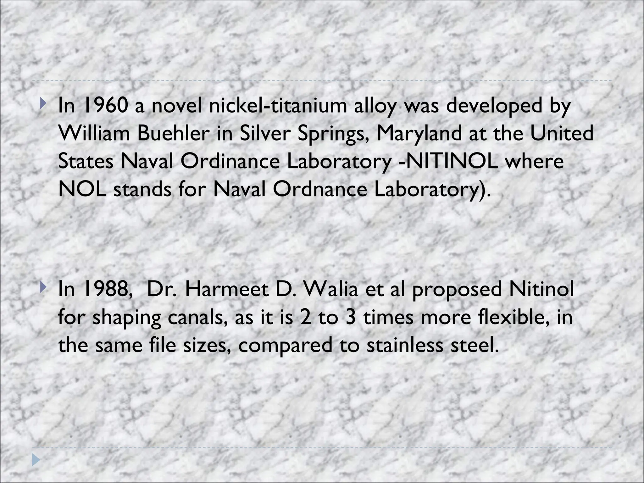  In 1960 a novel nickel-titanium alloy was developed by
William Buehler in Silver Springs, Maryland at the United
States Naval Ordinance Laboratory -NITINOL where
NOL stands for Naval Ordnance Laboratory).
 In 1988, Dr. Harmeet D. Walia et al proposed Nitinol
for shaping canals, as it is 2 to 3 times more flexible, in
the same file sizes, compared to stainless steel.
 