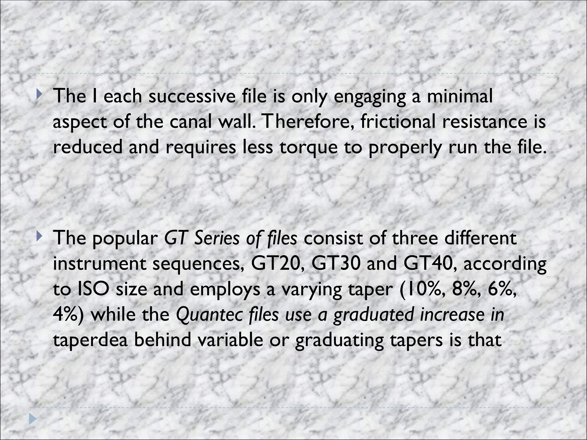  The I each successive file is only engaging a minimal
aspect of the canal wall. Therefore, frictional resistance is
reduced and requires less torque to properly run the file.
 The popular GT Series of files consist of three different
instrument sequences, GT20, GT30 and GT40, according
to ISO size and employs a varying taper (10%, 8%, 6%,
4%) while the Quantec files use a graduated increase in
taperdea behind variable or graduating tapers is that
 