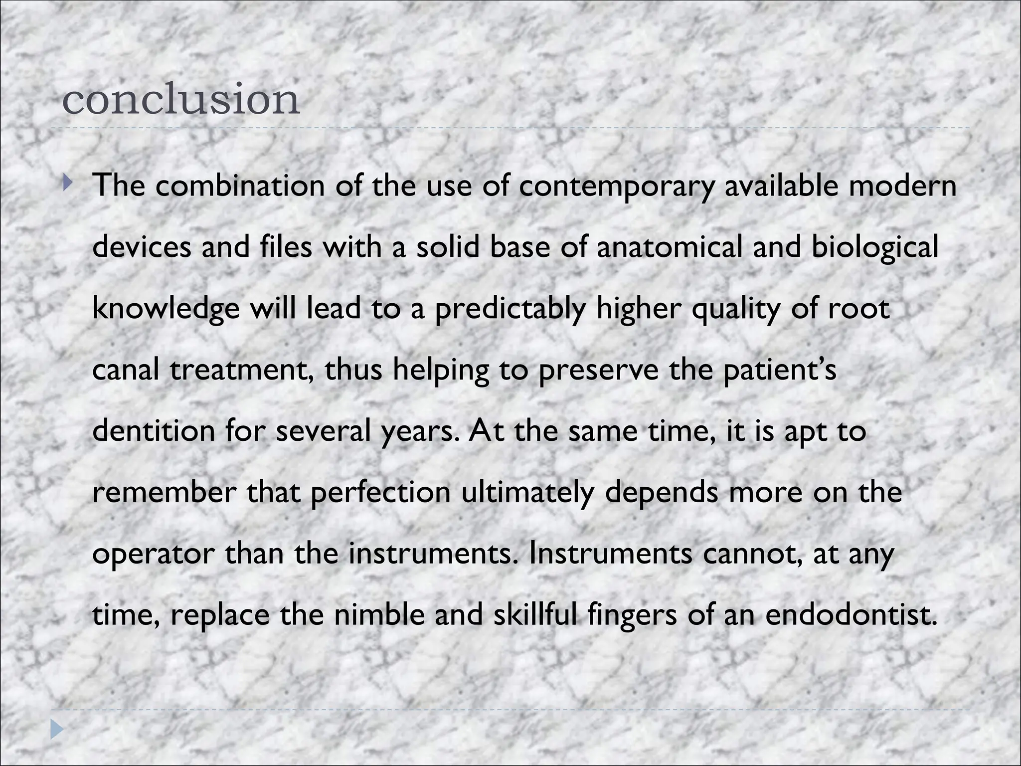 conclusion
 The combination of the use of contemporary available modern
devices and files with a solid base of anatomical and biological
knowledge will lead to a predictably higher quality of root
canal treatment, thus helping to preserve the patient’s
dentition for several years. At the same time, it is apt to
remember that perfection ultimately depends more on the
operator than the instruments. Instruments cannot, at any
time, replace the nimble and skillful fingers of an endodontist.
 