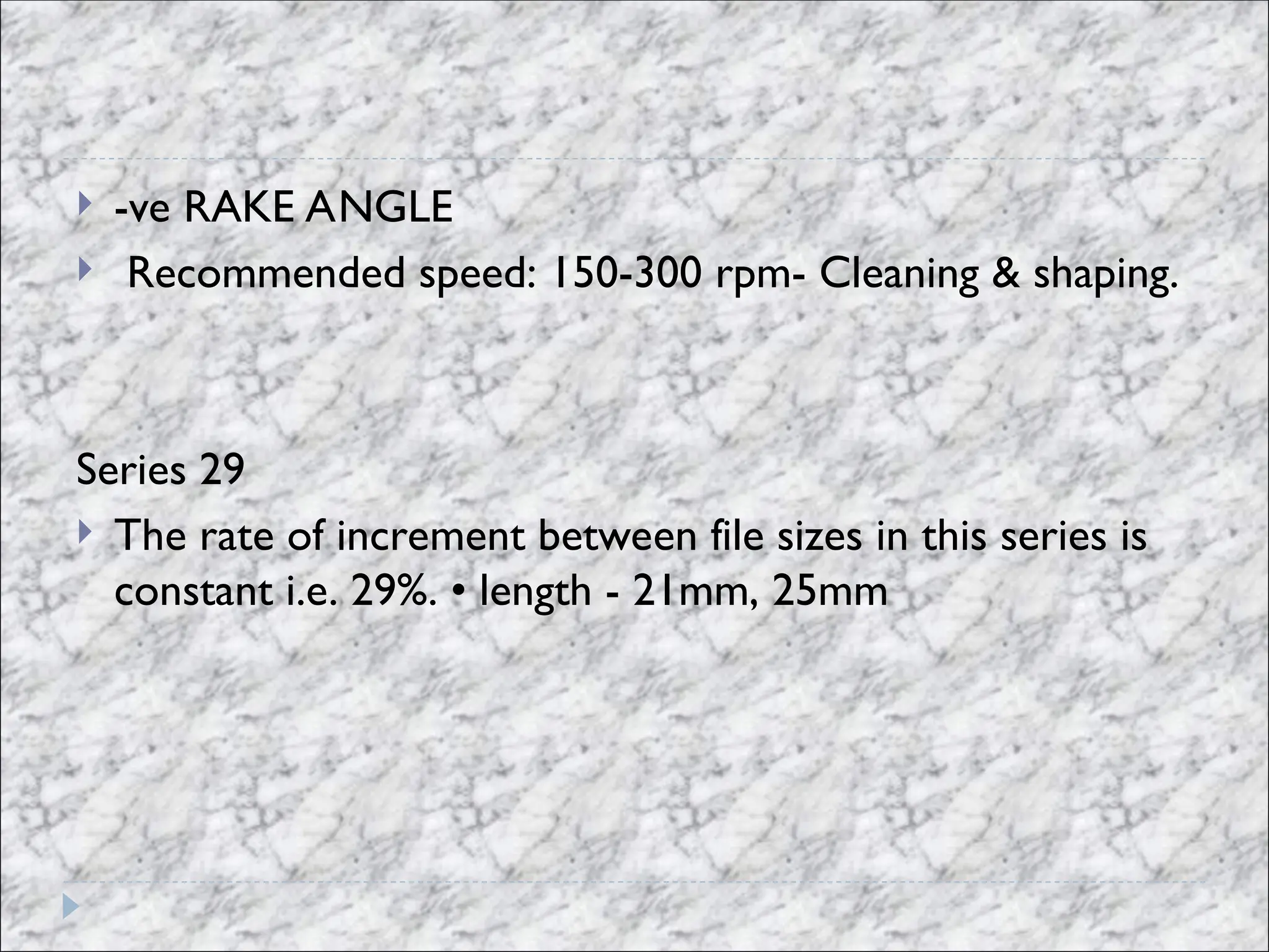  -ve RAKE ANGLE
 Recommended speed: 150-300 rpm- Cleaning & shaping.
Series 29
 The rate of increment between file sizes in this series is
constant i.e. 29%. • length - 21mm, 25mm
 