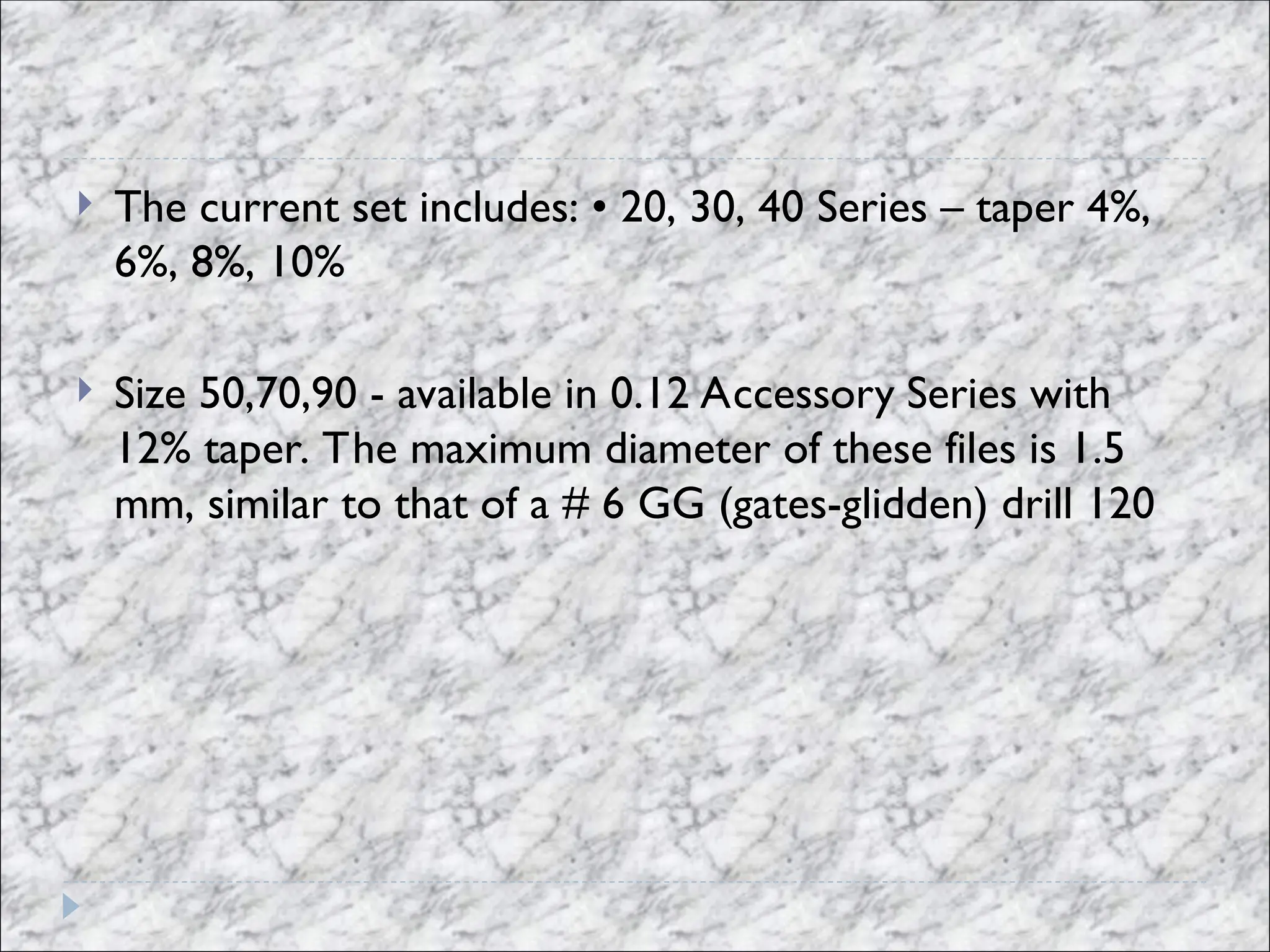  The current set includes: • 20, 30, 40 Series – taper 4%,
6%, 8%, 10%
 Size 50,70,90 - available in 0.12 Accessory Series with
12% taper. The maximum diameter of these files is 1.5
mm, similar to that of a # 6 GG (gates-glidden) drill 120
 