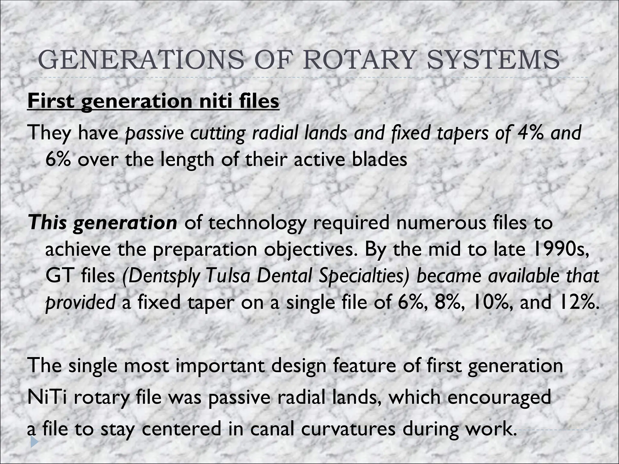 GENERATIONS OF ROTARY SYSTEMS
First generation niti files
They have passive cutting radial lands and fixed tapers of 4% and
6% over the length of their active blades
This generation of technology required numerous files to
achieve the preparation objectives. By the mid to late 1990s,
GT files (Dentsply Tulsa Dental Specialties) became available that
provided a fixed taper on a single file of 6%, 8%, 10%, and 12%.
The single most important design feature of first generation
NiTi rotary file was passive radial lands, which encouraged
a file to stay centered in canal curvatures during work.
 