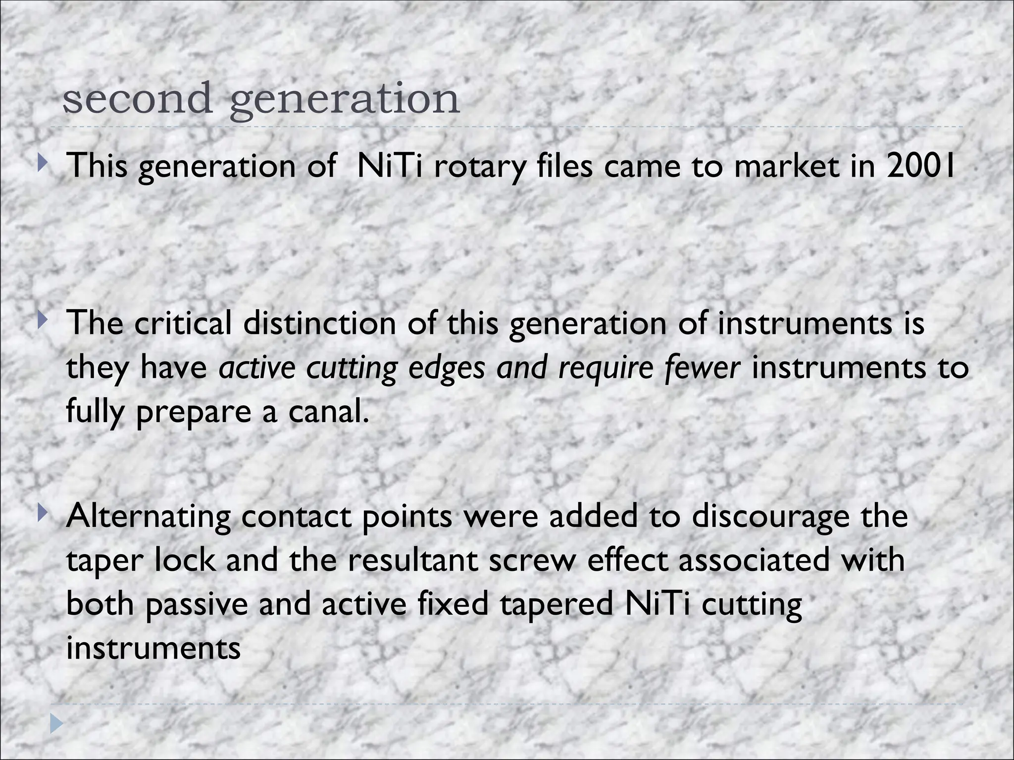 second generation
 This generation of NiTi rotary files came to market in 2001
 The critical distinction of this generation of instruments is
they have active cutting edges and require fewer instruments to
fully prepare a canal.
 Alternating contact points were added to discourage the
taper lock and the resultant screw effect associated with
both passive and active fixed tapered NiTi cutting
instruments
 