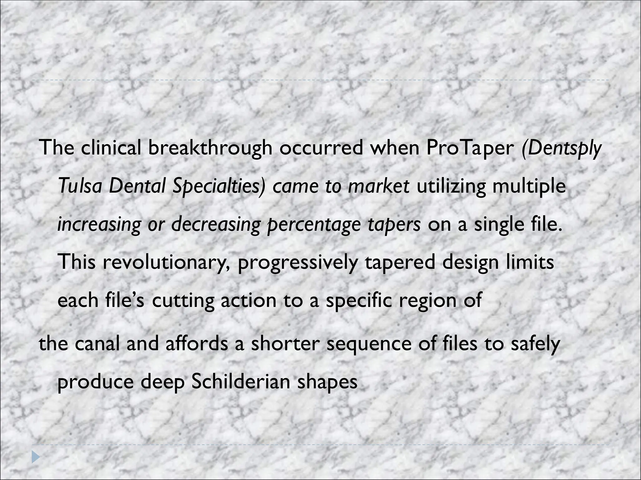 The clinical breakthrough occurred when ProTaper (Dentsply
Tulsa Dental Specialties) came to market utilizing multiple
increasing or decreasing percentage tapers on a single file.
This revolutionary, progressively tapered design limits
each file’s cutting action to a specific region of
the canal and affords a shorter sequence of files to safely
produce deep Schilderian shapes
 