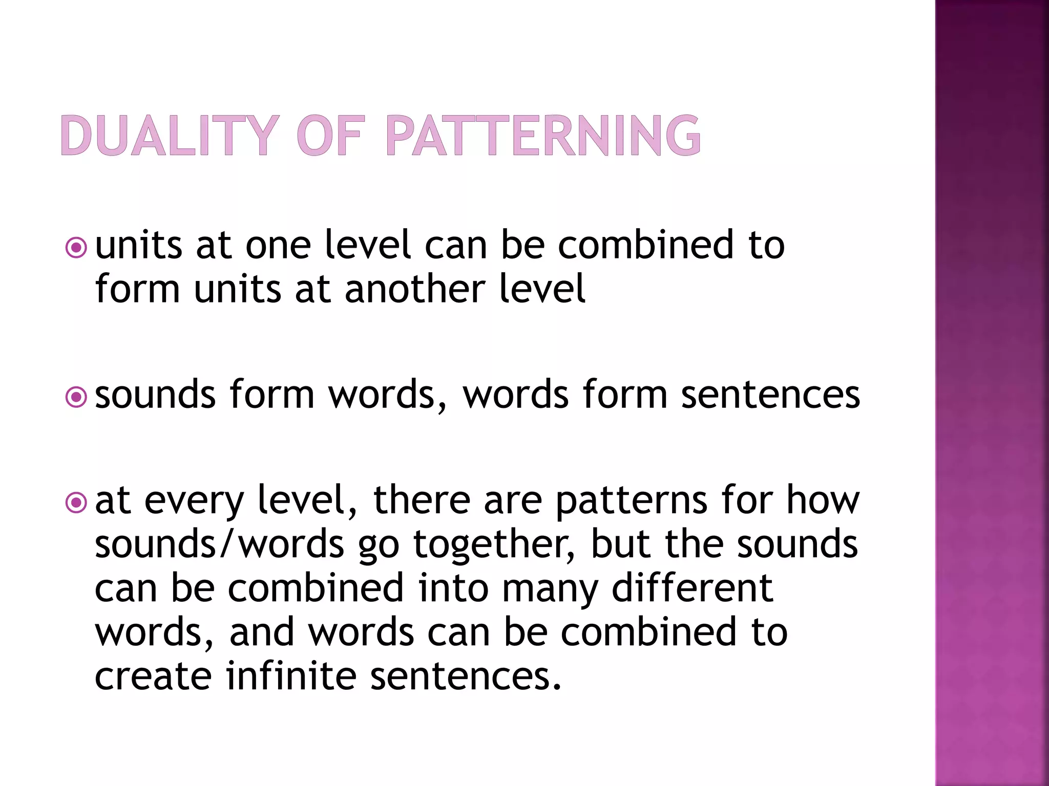  units at one level can be combined to
form units at another level
 sounds form words, words form sentences
 at every level, there are patterns for how
sounds/words go together, but the sounds
can be combined into many different
words, and words can be combined to
create infinite sentences.
 