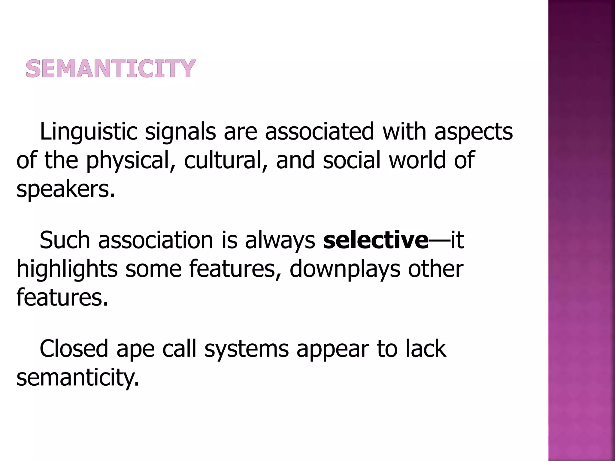 Linguistic signals are associated with aspects
of the physical, cultural, and social world of
speakers.
Such association is always selective—it
highlights some features, downplays other
features.
Closed ape call systems appear to lack
semanticity.
 