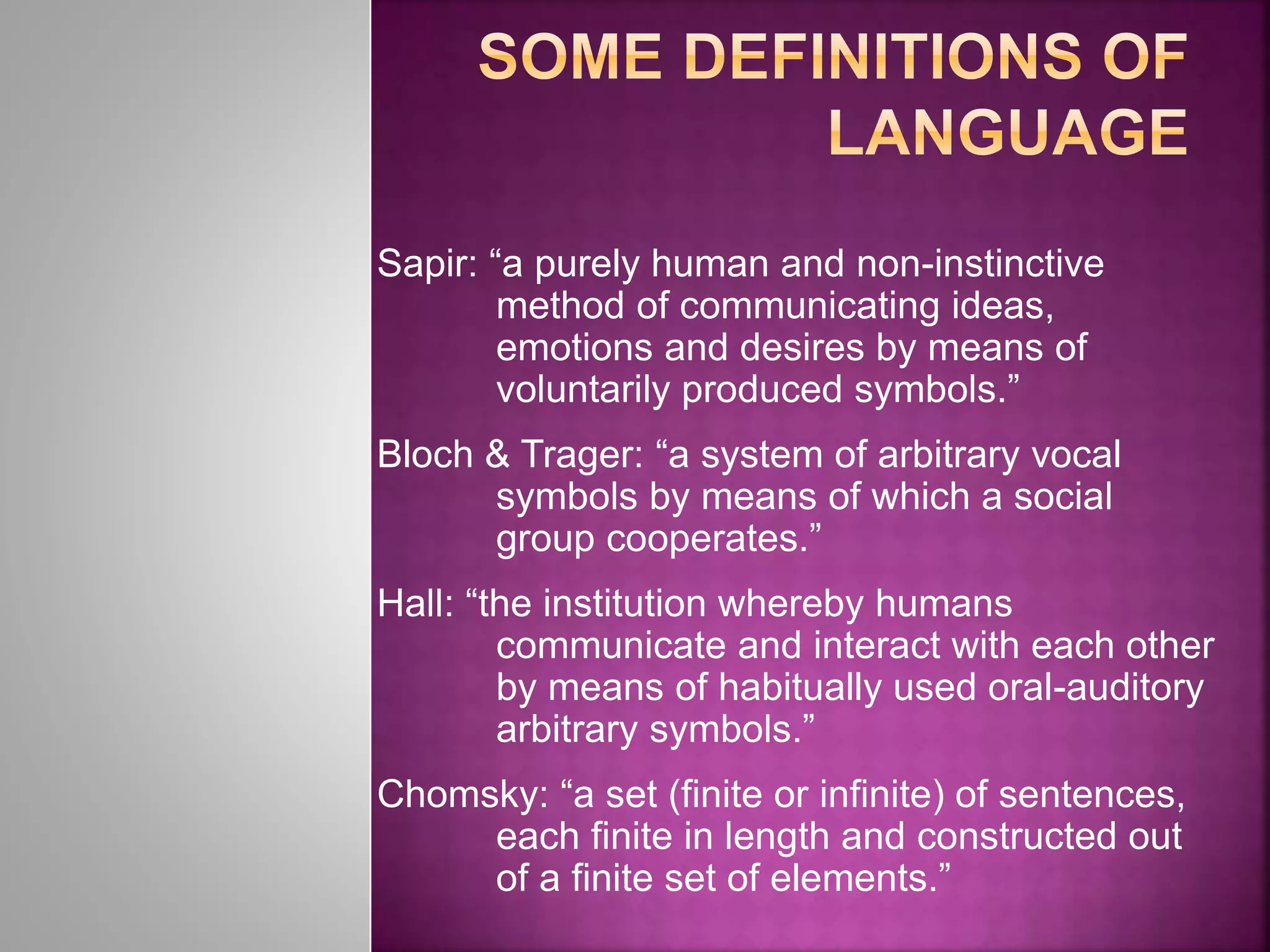 Sapir: “a purely human and non-instinctive
method of communicating ideas,
emotions and desires by means of
voluntarily produced symbols.”
Bloch & Trager: “a system of arbitrary vocal
symbols by means of which a social
group cooperates.”
Hall: “the institution whereby humans
communicate and interact with each other
by means of habitually used oral-auditory
arbitrary symbols.”
Chomsky: “a set (finite or infinite) of sentences,
each finite in length and constructed out
of a finite set of elements.”
 