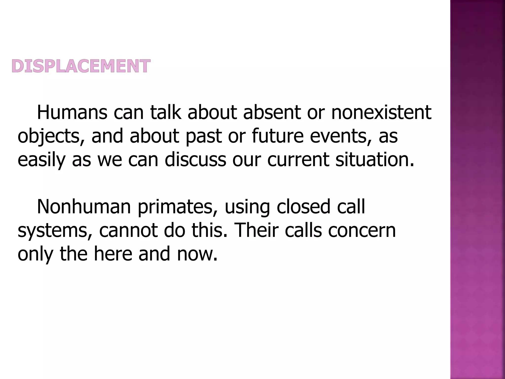 Humans can talk about absent or nonexistent
objects, and about past or future events, as
easily as we can discuss our current situation.
Nonhuman primates, using closed call
systems, cannot do this. Their calls concern
only the here and now.
 