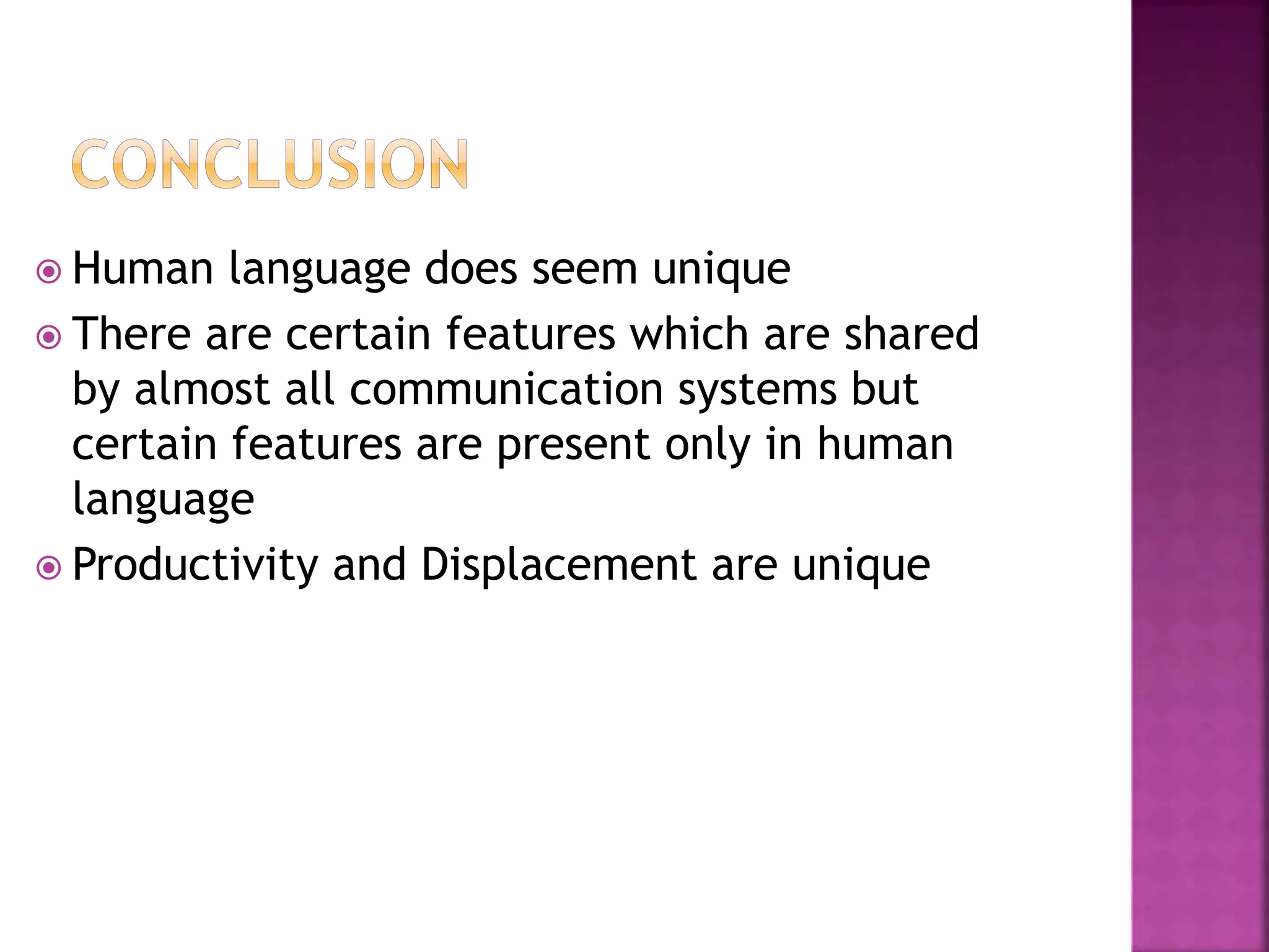  Human language does seem unique
 There are certain features which are shared
by almost all communication systems but
certain features are present only in human
language
 Productivity and Displacement are unique
 