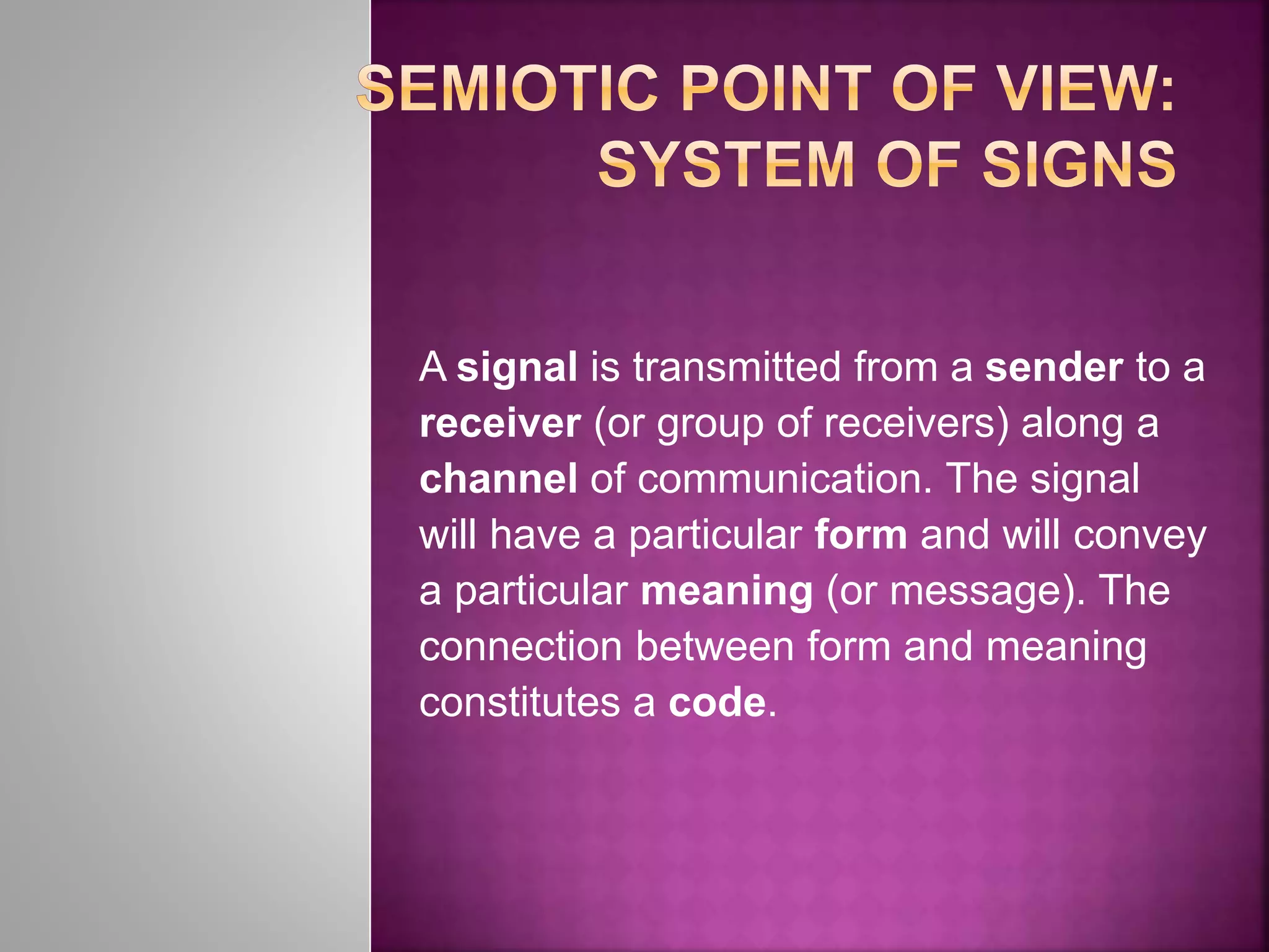 A signal is transmitted from a sender to a
receiver (or group of receivers) along a
channel of communication. The signal
will have a particular form and will convey
a particular meaning (or message). The
connection between form and meaning
constitutes a code.
 
