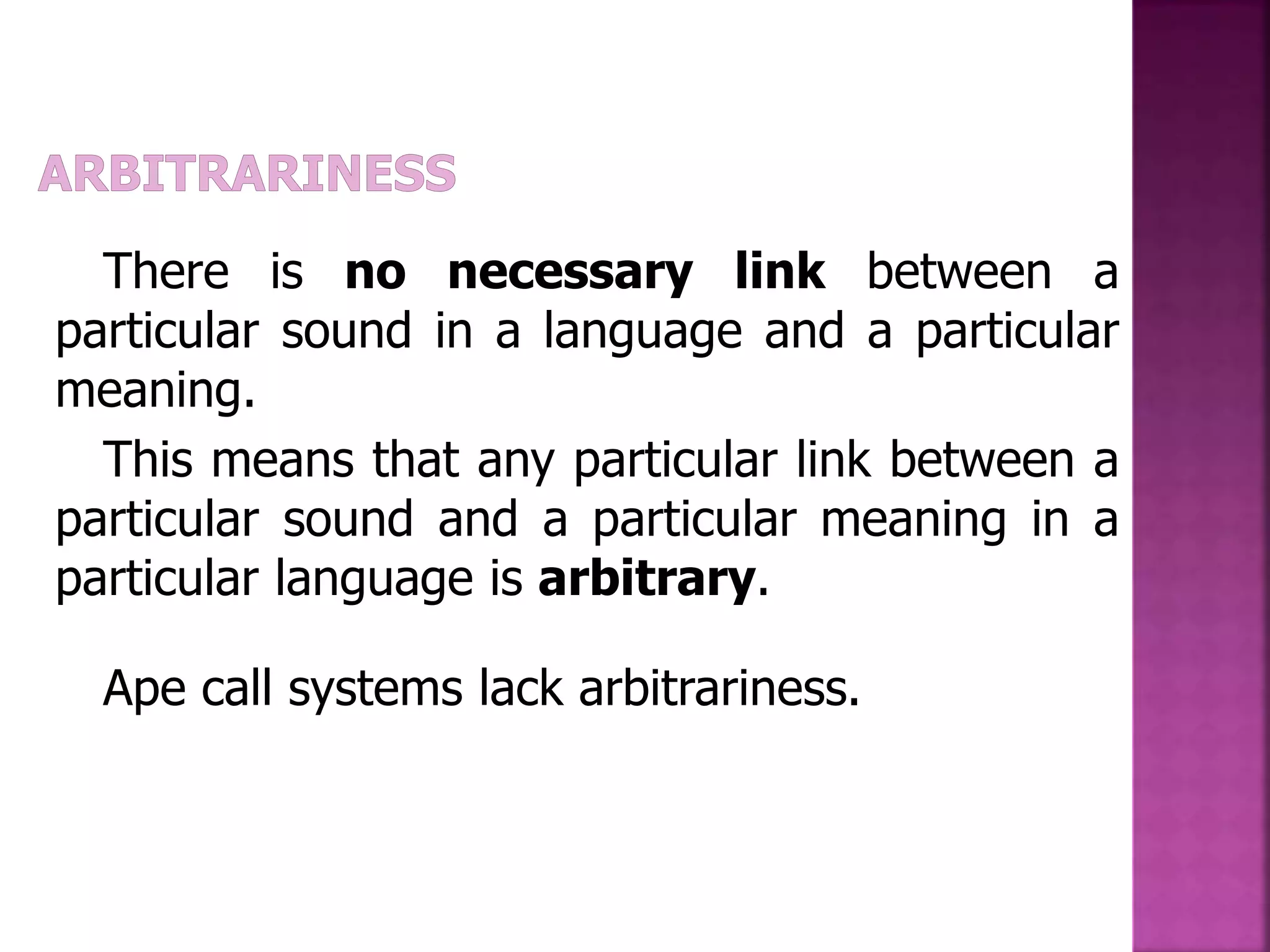 There is no necessary link between a
particular sound in a language and a particular
meaning.
This means that any particular link between a
particular sound and a particular meaning in a
particular language is arbitrary.
Ape call systems lack arbitrariness.
 