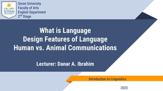 What is Language
Design Features of Language
Human vs. Animal Communications
Lecturer: Danar A. Ibrahim
2023
Introduction to Linguistics
Soran University
Faculty of Arts
English Department
2nd
Stage
 