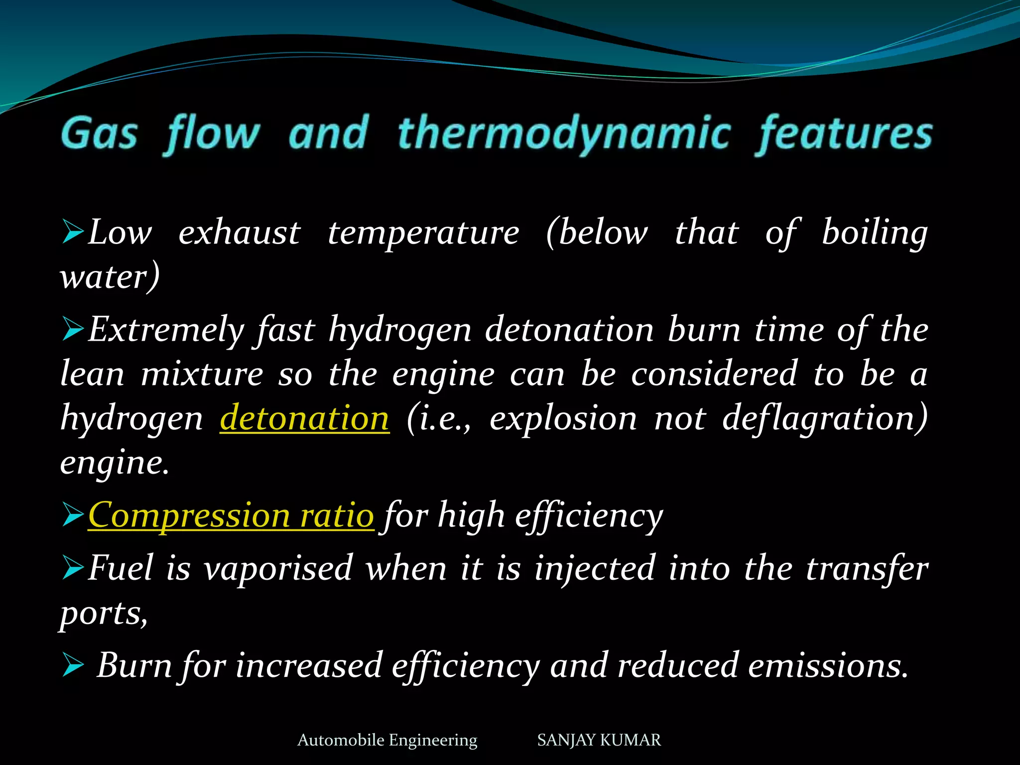 Low exhaust temperature (below that of boiling
water)
Extremely fast hydrogen detonation burn time of the
lean mixture so the engine can be considered to be a
hydrogen detonation (i.e., explosion not deflagration)
engine.
Compression ratio for high efficiency
Fuel is vaporised when it is injected into the transfer
ports,
 Burn for increased efficiency and reduced emissions.
Automobile Engineering SANJAY KUMAR
 