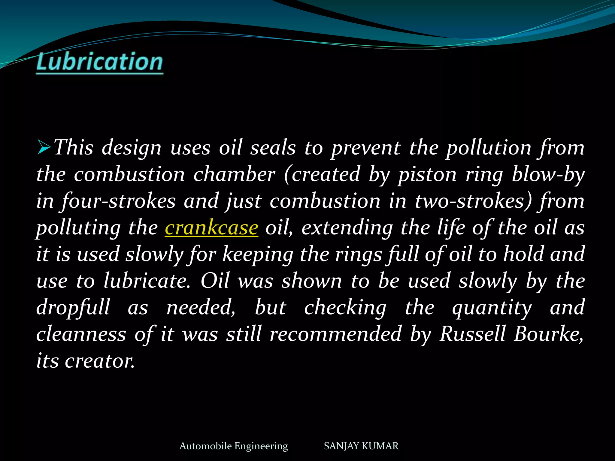 This design uses oil seals to prevent the pollution from
the combustion chamber (created by piston ring blow-by
in four-strokes and just combustion in two-strokes) from
polluting the crankcase oil, extending the life of the oil as
it is used slowly for keeping the rings full of oil to hold and
use to lubricate. Oil was shown to be used slowly by the
dropfull as needed, but checking the quantity and
cleanness of it was still recommended by Russell Bourke,
its creator.
Automobile Engineering SANJAY KUMAR
 