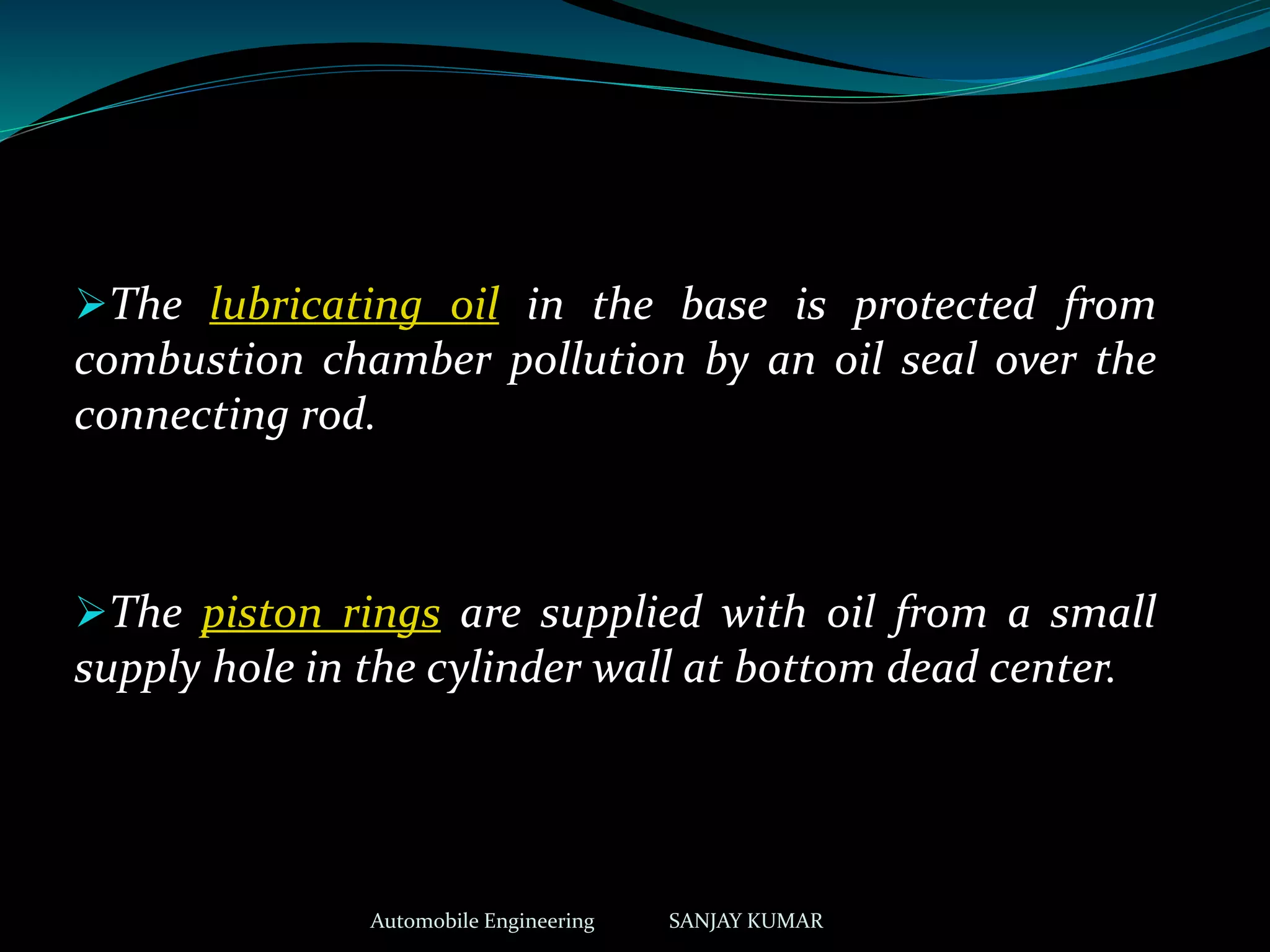 The lubricating oil in the base is protected from
combustion chamber pollution by an oil seal over the
connecting rod.
The piston rings are supplied with oil from a small
supply hole in the cylinder wall at bottom dead center.
Automobile Engineering SANJAY KUMAR
 