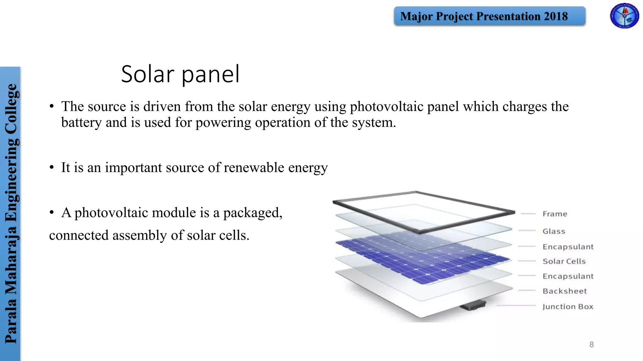 ParalaMaharajaEngineeringCollege Major Project Presentation 2018
Solar panel
• The source is driven from the solar energy using photovoltaic panel which charges the
battery and is used for powering operation of the system.
• It is an important source of renewable energy
• A photovoltaic module is a packaged,
connected assembly of solar cells.
8
 