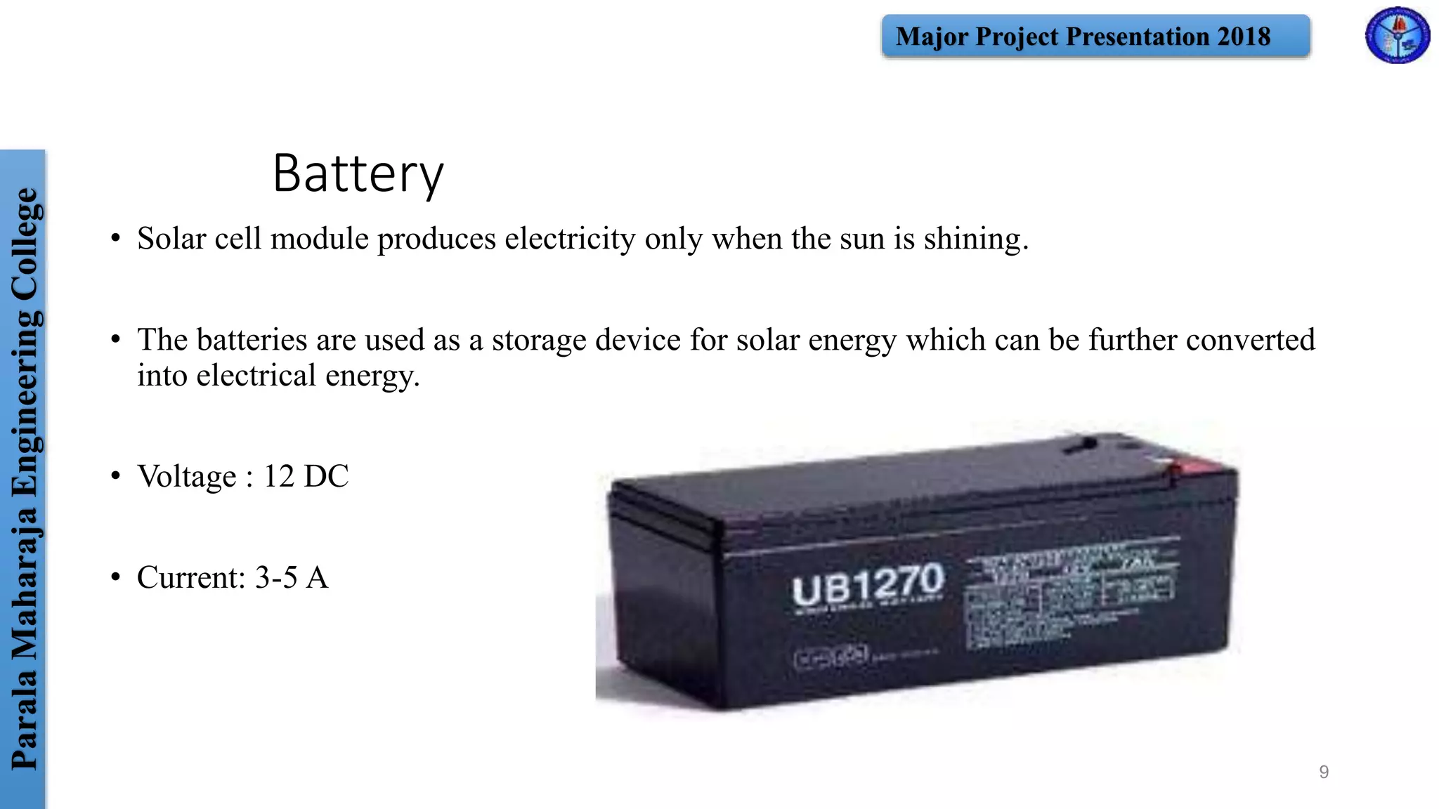 ParalaMaharajaEngineeringCollege Major Project Presentation 2018
Battery
• Solar cell module produces electricity only when the sun is shining.
• The batteries are used as a storage device for solar energy which can be further converted
into electrical energy.
• Voltage : 12 DC
• Current: 3-5 A
9
 