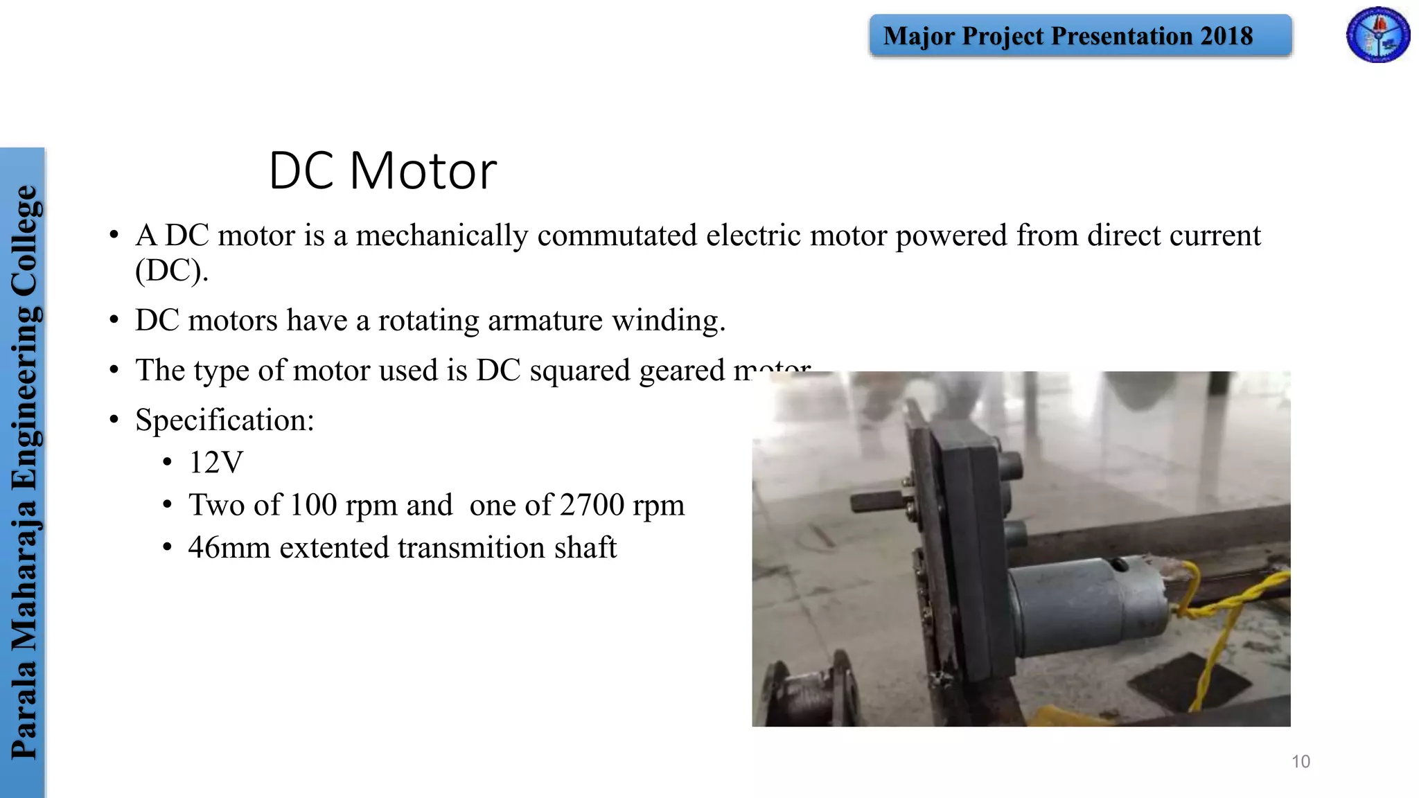 ParalaMaharajaEngineeringCollege Major Project Presentation 2018
DC Motor
• A DC motor is a mechanically commutated electric motor powered from direct current
(DC).
• DC motors have a rotating armature winding.
• The type of motor used is DC squared geared motor.
• Specification:
• 12V
• Two of 100 rpm and one of 2700 rpm
• 46mm extented transmition shaft
10
 