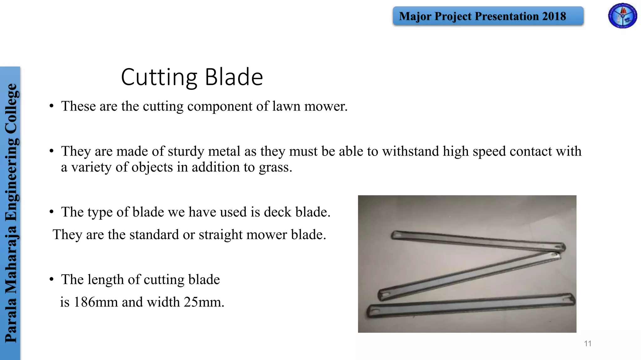 ParalaMaharajaEngineeringCollege Major Project Presentation 2018
Cutting Blade
• These are the cutting component of lawn mower.
• They are made of sturdy metal as they must be able to withstand high speed contact with
a variety of objects in addition to grass.
• The type of blade we have used is deck blade.
They are the standard or straight mower blade.
• The length of cutting blade
is 186mm and width 25mm.
11
 