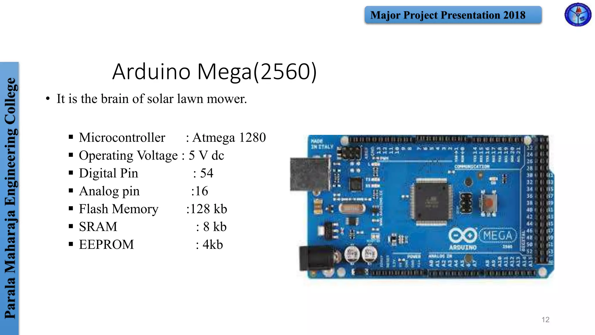 ParalaMaharajaEngineeringCollege Major Project Presentation 2018
Arduino Mega(2560)
• It is the brain of solar lawn mower.
 Microcontroller : Atmega 1280
 Operating Voltage : 5 V dc
 Digital Pin : 54
 Analog pin :16
 Flash Memory :128 kb
 SRAM : 8 kb
 EEPROM : 4kb
12
 