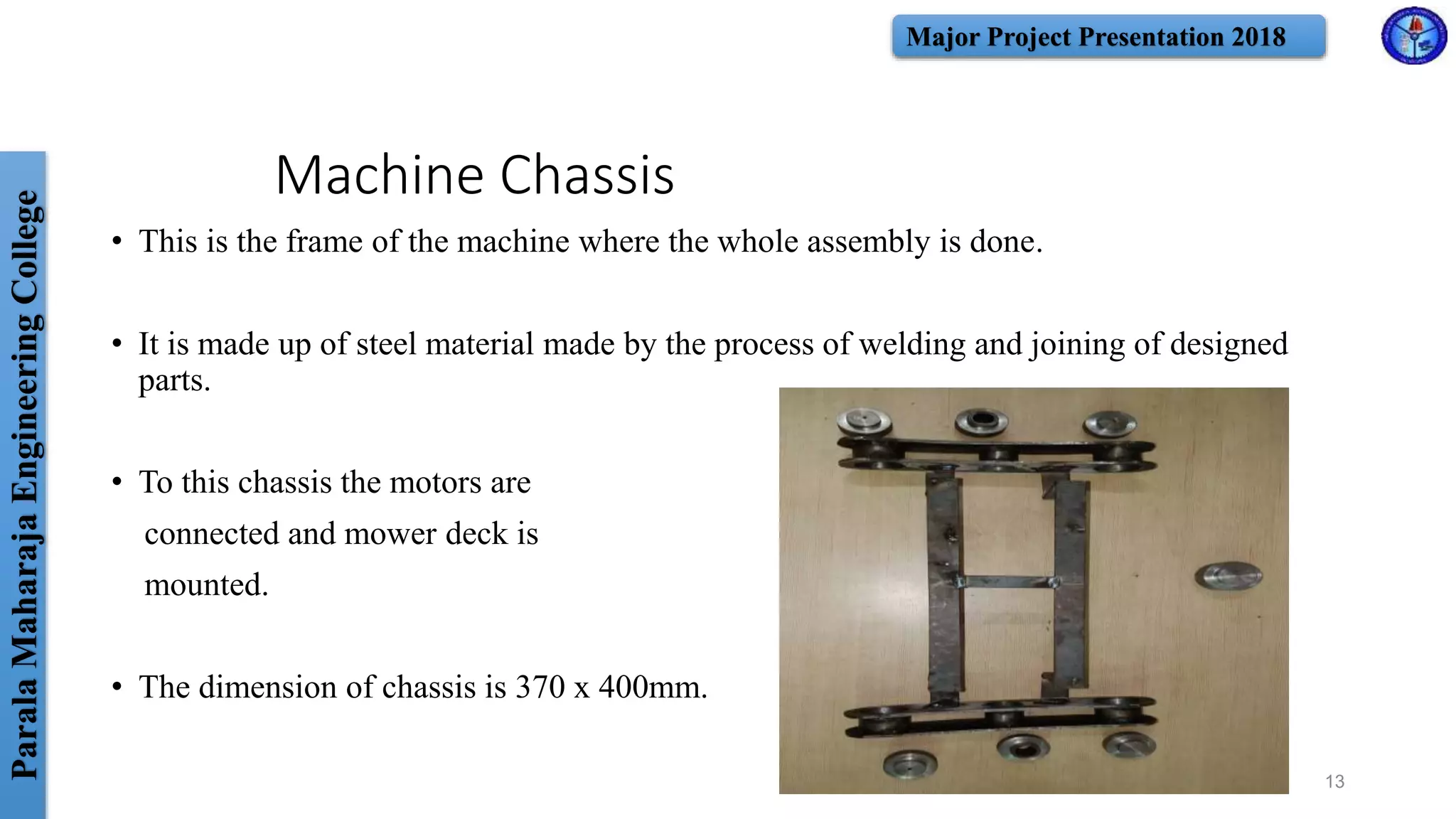 ParalaMaharajaEngineeringCollege Major Project Presentation 2018
Machine Chassis
• This is the frame of the machine where the whole assembly is done.
• It is made up of steel material made by the process of welding and joining of designed
parts.
• To this chassis the motors are
connected and mower deck is
mounted.
• The dimension of chassis is 370 x 400mm.
13
 